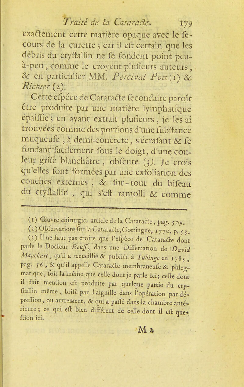 exactement cette matière opaque avec le fe- cours de la curette 5 car il eft certain que les débris du cryftallin ne fe fondent point peu- à-peu , comme le croyentplufîeurs auteurs, & en particulier MM. Percival Pott(i) 6c Richter (2). Cette efpéce de Cataracte fecondaire paroît être produite par une matière lymphatique épaiffie 5 en ayant extrait plufîeurs , je les ai trouvées comme des portions d'une fubftance muqueufe ; à demi-concrete , s'ecrafant & fe fondant'facilement fous ie doigt, d'une cou- leur grife blanchâtre , obfcure (5J. Je crois quelles font formées par une exfoliation des couches externes , & fur-tout du bifeau du cryftallin , qui s'eft ramolli & comme (1) (Euvre chirurgie, article delà Cataracte, pag. 5o9. (2) Observations fur la Cataraâe,Gottingue, 1770, p. 5 j. (3) Une faut pas croire que J'efpèce de Cataracte dont parle le Dodeur Rcuf, dans une Diflèrtation de David Mauchart, qu'il a recueillie & publiée à Tubinge en I783 , pag. s 6 , & qu'il appelle Cataradle membraneufe & phle»- matique, foit la même que celle dont je parle ici; celle donc il fait mention eft produite par quelque partie du cry- ftallin même, brifé par l'aiguille dans l'opération par dé- preflïon, ou autrement, & qui a pafTé dans la chambre anté- rieure i ce qui eft bien différent de celle dont il eft que* ftion ici. Ma