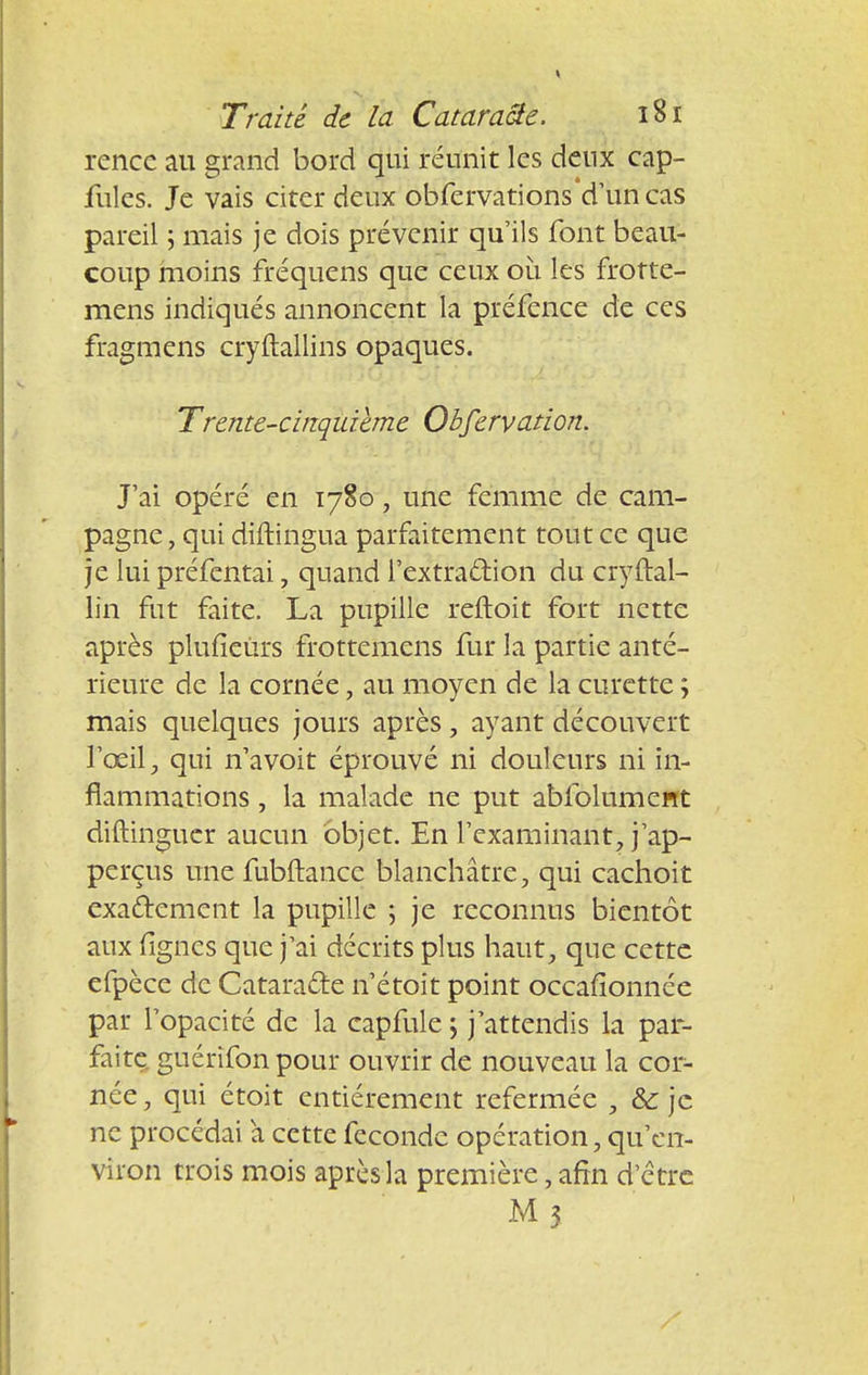 rencc au grand bord qui réunit les deux cap- fules. Je vais citer deux obfervations'd'uncas pareil \ mais je dois prévenir qu'ils font beau- coup moins fréquens que ceux où les frotte- mens indiqués annoncent la préfence de ces fragmens cryftallins opaques. Trente-cinquième Observation. J'ai opéré en 1780, une femme de cam- pagne , qui diftingua parfaitement tout ce que je lui préfentai, quand l'extraction du cryftal- lin fut faite. La pupille reftoit fort nette après plufieùrs frottemens fur la partie anté- rieure de la cornée, au moyen de la curette ; mais quelques jours après, ayant découvert l'œil, qui n'avoit éprouvé ni douleurs ni in- flammations , la malade ne put abfolument diftinguer aucun objet. En l'examinant, j'ap- perçus une fubftancc blanchâtre, qui cachoit exactement la pupille ; je reconnus bientôt aux fignes que j'ai décrits plus haut, que cette efpèce de Cataracte n'étoit point occafionnée par l'opacité de la capfule \ j'attendis la pal- faite, guérifon pour ouvrir de nouveau la cor- née, qui étoit entièrement refermée , &: je ne procédai a cette féconde opération, qu'en- viron trois mois après la première, afin d'être