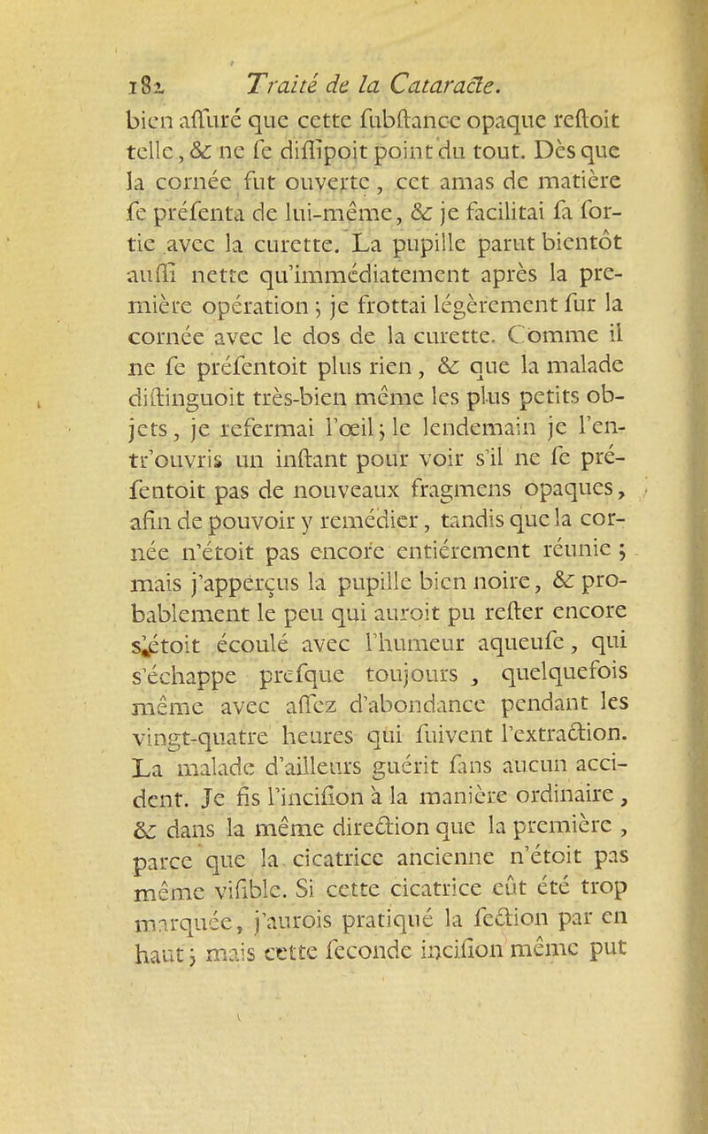 bien aûliré que cette fubftance opaque reftoit telle, Ôc ne fe diflîpoit point du tout. Dès que la cornée fut ouverte, cet amas de matière fe préfenta de lui-même, &: je facilitai fa for- tie avec la curette. La pupille parut bientôt aufti nette qu'immédiatement après la pre- mière opération > je frottai légèrement fur la cornée avec le dos de la curette. C omme il ne fe préfentoit plus rien, & que la malade diftinguoit très-bien même les plus petits ob- jets, je refermai l'œil j le lendemain je l'en- tr'ouvris un inftant pour voir s il ne fe pré- fentoit pas de nouveaux fragmens opaques, afin de pouvoir y remédier, tandis que la cor- née n'étoit pas encore entièrement réunie ; mais j'appérçus la pupille bien noire, & pro- bablement le peu qui auroit pu refter encore s^toit écoulé avec l'humeur aqueufe, qui s^échappe prcfque toujours , quelquefois même avec affez d'abondance pendant les vingt-quatre heures qui fuivent Textraftion. La malade d'ailleurs guérit fans aucun acci- dent. Je fis rinciflon à la manière ordinaire , &: dans la même dire&ion que la première , parce que la cicatrice ancienne n'étoit pas même vifiblc. Si cette cicatrice eût été trop marquée, j'aurois pratiqué la fe&ion par en haut \ mais cette féconde incifion même put