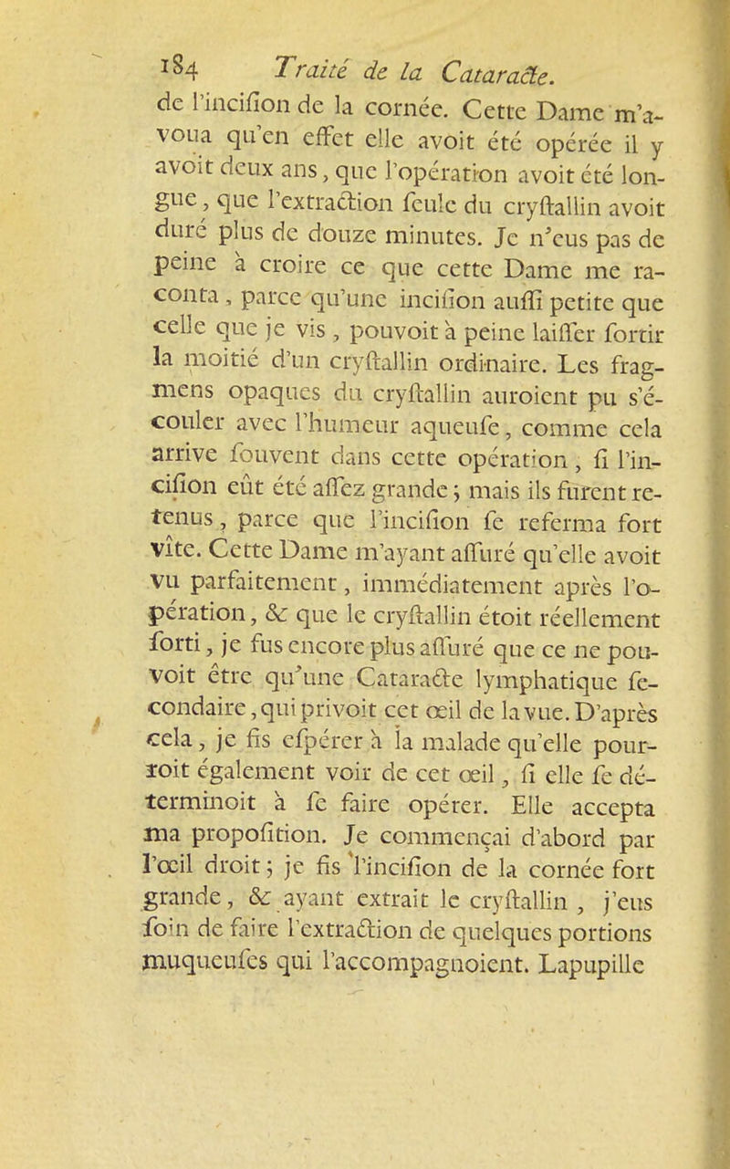 de l'incifionde la cornée. Cette Dame m'a- voua qu'en effet elle avoit été opérée il y avoit deux ans, que l'opération avoit été lon- gue, que l'extraftion feule du cryftallin avoit duré plus de douze minutes. Je n'eus pas de peine à croire ce que cette Dame me ra- conta , parce qu'une inciiion aufïî petite que celle que je vis , pouvoit à peine laiffer forcir la moitié d'un cryftallin ordinaire. Les frag- mens opaques du cryftallin auroient pu s e- couler avec l'humeur aqueufe, comme cela arrive fouvent dans cette opération • fi l'in- cifîon eût été affez grande \ mais ils furent re- tenus , parce que l'incifion fe referma fort vite. Cette Dame m'ayant affuré qu'elle avoit VU parfaitement, immédiatement après l'o- pération , & que le cryftallin étoit réellement forti, je fus encore plus afturé que ce ne pou- voit être qu'une Cataracte lymphatique fe- condaire,quiprivoit cet œil de la vue. D'après cela, je fis efpérer h îa malade qu'elle pour- ïoit également voir de cet œil, fi elle fe dé- terminoit à fe faire opérer. Elle accepta ma propofition. Je commençai d'abord par l'œil droit ; je fis l'incifion de la cornée fort grande, & ayant extrait le cryftallin , j'eus fo;n de faire l'extraction de quelques portions muqueufes qui l'accompagnoient. Lapupille