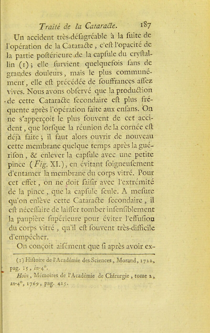 Un accident très-défagréable à la fuite de l'opération de la Cataracte, c'eft l'opacité de la partie poftéricurc de la capfule du cryftal- lin (1) ; elle furvient quelquefois fans de grandes douleurs, mais le plus communé- ment, elle eft précédée de fouffrances aflez vives. Nous avons obfervé que la production • de cette Cataracte fecondaire eft plus fré- quente après l'opération faite aux enfans. On ne s'apperçoit le plus fouvent de cet acci- dent , que lorfque la réunion de la cornée eft déjà faite -, il faut alors ouvrir de nouveau cette membrane quelque temps après la gué- rifon, & enlever la capfule avec une petite pince (Fig. XI.), en évitant foigneufement d'entamer la membrane du corps vitré. Pour cet effet, on ne doit faiflr avec l'extrémité de la pince, que la capfule feule. A mefure qu'on enlève cette Cataracte fecondaire, il eft néceffaire de laifter tomber infenfiblement la paupière fupérieure pour éviter l'erTuiion du corps vitré , qu'il eft fouvent très-difficile d'empêcher. On conçoit aifement que û après avoir ex- (i) Hiftoire de l'Académie des Sciences , Morand, 17x1, pag. I s , %!4°- Hoin, Mémoires de l'Académie de Chirurgie , tome 2, w-4°, i769, pag.