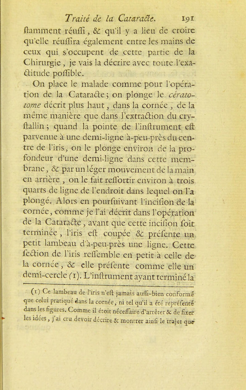 framment réum*, &: qu'il y a lieu de croire qu'elle réuflîra également entre les mains de ceux qui s'occupent de cette partie de la Chirurgie, je vais la décrire avec toute l'exa- ctitude poilible. On place le malade comme pour l'opéra- tion de la Cataracte ; on plonge le cérato- tome décrit plus haut y dans la cornée , de la même manière que dans l'extraction du cry- ûallin y quand la pointe de rinftrument ett parvenue à une demi-ligne à-peu-près du cen- tre de l'iris, on le plonge environ de la pro- fondeur d'une demi-ligne dans cette mem- brane , & par un léger mouvement de la main en arrière , on le fait reflbrtir environ à trois quarts de ligue de l'endroit dans lequel on Ta plongé. Alors en pourfuivant l'inciiion de la cornée, comme je l'ai décrit dans l'opération de la Catara&e, avant que cette incifion foit terminée, l'iris eft coupée & préfente un petit lambeau d'à-peu-près une ligne. Cette feftion de l'iris reflemble en petit à celle de la cornée, & elle préfente comme elle un demi-cercle ( 1). L'inftrument ayant terminé la (1) Ce lambeau de l'iris n'eft jamais aufli-bien conformé que celui pratiqué dans la cornée,- ni tel qu'il a été repréfenté dans les figures. Comme il étoit nécefiaire d'arrêter & de fixer les idées, j'ai cru devoir décrire & montrer ainfi le trajet que
