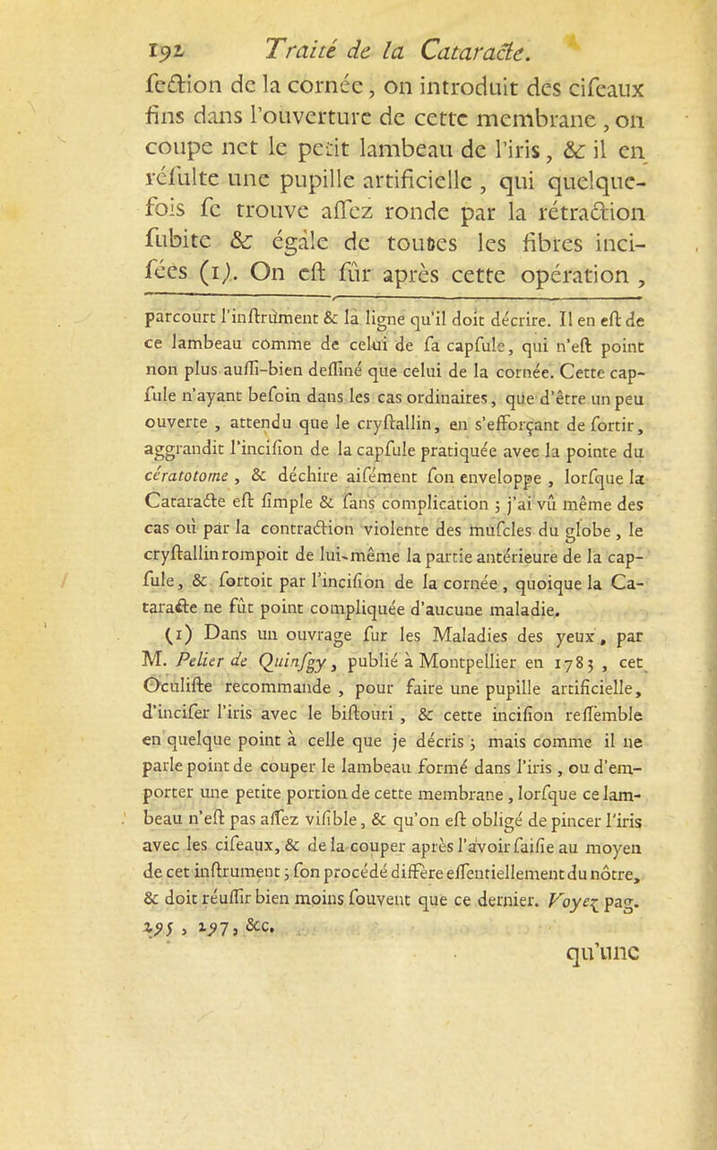 fe&ion de la cornée \ on introduit des cifeaux fins dans l'ouverture de cette membrane , on coupe net le petit lambeau de l'iris, & il en réfulte une pupille artificielle , qui quelque- fois fe trouve alfez ronde par la rétraction fubite & égale de tou&es les fibres inci- fées (i). On eft fur après cette opération , parcourt l'inftrùment & la ligne qu'il doit décrire. Il en eft de ce lambeau comme de celui de fa capfule, qui n'eft point non plus au/fi-bien deflîné que celui de la cornée. Cette cap- fuîe n'ayant befoin dans les cas ordinaires, que d'être un peu ouverte , attendu que le cryftallin, en s'efforçant defortir, aggrandit Fincifion de la capfule pratiquée avec la pointe du cératotome , & déchire aifément fon enveloppe , lorfque la Cataracte eft fimple & fans complication ; j'ai vû même des cas où par la contraction violente des mufcles du globe , le cryftallin rompoit de lui-même la partie antérieure de la cap- fule, & fortoit par l'incifion de la cornée , quoique la Ca- taracte ne fût point compliquée d'aucune maladie. (i) Dans un ouvrage fur les Maladies des yeux , par M. Pelier de Quinfgy s publié à Montpellier en 1783 , cet^ Oculifte recommande , pour faire une pupille artificielle, d'incifer l'iris avec le biftouri , & cette incifion reflemble en quelque point à celle que je décris ; mais comme il ne parle point de couper le lambeau formé dans l'iris , ou d'em- porter une petite portion de cette membrane, lorfque ce lam- beau n'eft pas alfez vifîble, & qu'on eft obligé de pincer l'iris avec les cifeaux, & delà couper après l'avoir faifie au moyen de cet inftrument ; fon procédé diffère effentiellement du nôtre, & doit réuffir bien moins fouvent que ce dernier. Foyeçpag. qu'une