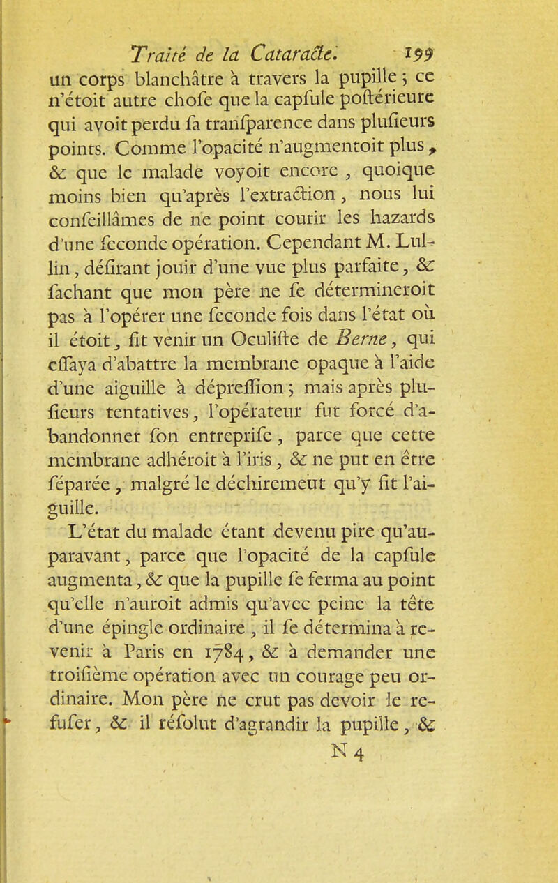 un corps blanchâtre à travers la pupille ; ce n'étoit autre chofe que la capfule poftérieure qui avoit perdu fa tranfparence dans plulieurs poinrs. Comme l'opacité n'augmentoit plus , ôc que le malade voyoit encore , quoique moins bien qu'après l'extra&ion , nous lui confeillâmes de ne point courir les hazards d'une féconde opération. Cependant M. Lui- lin, délirant jouir dune vue plus parfaite, 6c fâchant que mon père ne fe détermineroit pas à l'opérer une féconde fois dans l'état où il étoit 3 fit venir un Oculifte de Berne, qui eflaya d'abattre la membrane opaque a l'aide d'une aiguille à dépreffion ; mais après plu- fieurs tentatives, l'opérateur fut forcé d'a- bandonner fon entreprife, parce que cette membrane adhéroit a l'iris, &: ne put en être féparée , malgré le déchiremeut qu'y fit l'ai- guille. L'état du malade étant devenu pire qu'au- paravant, parce que l'opacité de la capfule augmenta, &: que la pupille fe ferma au point qu'elle n'auroit admis qu'avec peine la tête d'une épingle ordinaire , il fe détermina à re- venir à Paris en 1784, & à demander une troifième opération avec un courage peu or- dinaire. Mon père ne crut pas devoir le re- fufer, &c il réfolut d'agrandir la pupille, & N4