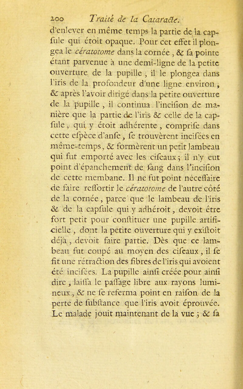 d'enlever en même temps la partie de la cap- fuie qui étoit opaque. Pour cet effet il plon- gea le cératotome dans la cornée , & fa pointe étant parvenue à une demi-ligne de la petite ouverture de la pupille , il le plongea dans l'iris de la profondeur d'une ligne environ , &: après l'avoir dirigé dans la petite ouverture de la pupille , il continua l'incifion de ma- nière que la partie de l'iris &c celle de la cap- fule, qui y étoit adhérente , comprife dans cette efpèce d'anfe fe trouvèrent incifées en même-temps, & formèrent un petit lambeau qui fut emporté avec les cifeaux ; il n'y eut point d'épanchement de fang dans Tinciiion de cette membane. Il ne fut point néce(Taire de faire reffortir le cératotome de l'autre côté de la cornée, parce que le lambeau de l'iris & de la capfule qui y adhéroit, devoit être fort petit pour conftituer une pupille artifi- cielle , dont la petite ouverture qui y exiltoit déjà , devoit faire partie. Dès que ce lam- beau fut coupé au moyen des cifeaux, il fe fit une rétra&ion des fibres de l'iris quiavoient été incifées. La pupille ainû* créée pour ainfî dire, lailfa le paflage libre aux rayons lumi- neux , &: ne fe referma point en raifon de la perte de fubftance que l'iris avoit éprouvée. Le malade jouit maintenant de la vue ; ôc fa