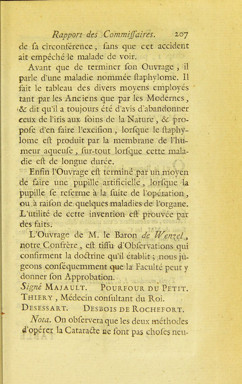 de fa circonférence, fans que cet accident ait empêché le malade de voir. Avant que de terminer fon Ouvrage , il parle d'une maladie nommée ftaphylome. Il fait le tableau des divers moyens employés tant par les Anciens que par les Modernes , >&C dit qu'il a toujours été d'avis d'abandonner ceux de l'iris aux foins de la Nature , & pro- pofe d'en faire l'excifîon, lorfque le ftaphy- lome eft produit par la membrane de l'hu- meur aqueufe, fur-tout lorfque cette mala- die eft de longue durée. Enfin l'Ouvrage eft terminé par un moyen de faire une pupille artificielle, lorfque la pupille fe referme à la fuite de l'opération, ou a raifon de quelques maladies de l'organe. L'utilité de cette invention eft prouvée par des faits. L'Ouvrage de M. le Baron de We?i-{el, notre Confrère, eft tinu d'Obfervations qui confirment la doctrine qu'il établit ; nous ju- geons conféquemment que la Faculté peut y donner fon Approbation. Signe Majault. Pourfour du Petit. Thiery , Médecin confultant du Roi. Desessart. Desbois de Rochefort. Nota. On obferveraque les deux méthodes d opérer la Catarafte ne font pas chofes rreu-