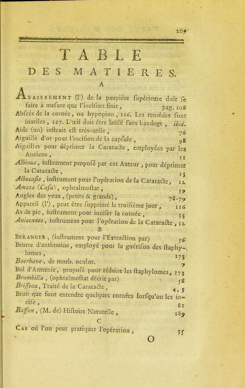 DES MATIERES. A Abaissement (1') de la paupière fupérieme doit Te faire à mefure que l'inci/ion finie , pao-, I0g Abfcès de la cornée, ou hypopion , 166. Les remèdes font inutiles, 167. L'œil doit être biffé fans bandage , ibid. Aide (un) inftruit eft très-utile , 7<j Aiguille d'or pour l'incifîon de la capfule , 9% Aiguilles pour déprimer la Cataracte , employées par les Anciens, Ir Albinus> inftrument propofé par cet Auteur , pour déprimer la Cataradle , Jlbucafis , inftrument pour l'opération de la Cataraétej iz. ■ Amata (Cafa), ophtalmoftat, ^ Angles des yeux , (petits & grands), 7S-7? Appareil (!') , peut être fupprimé le troifième jouir, n« As'de pic , inftrument pour incifer la cornée , 35 Avicennes, inftrumens pour l'opération de la Cataraéte > 12. B Beranger , (inftrument pour l'Extra&ion par) ^ Beurre d'antimoine, employé pour la guérifon des ftaphy-v lomes, I7J Boerhave , de morb. oculor. ^ Bol d'Arménie, propofé pour réduire les ftaphylomes, 175 Brambilla , (ophtalmoftat décrit par) Briffeau, Traité delà Carara&e, 4 $ Bruit que font entendre quelques cornées lorfqu'on les i'n- cife, gr Bufon , (M. de) Hiftoire Naturelle , ! 89 C Cas où l'on peut pratiquer l'opération, ?; O