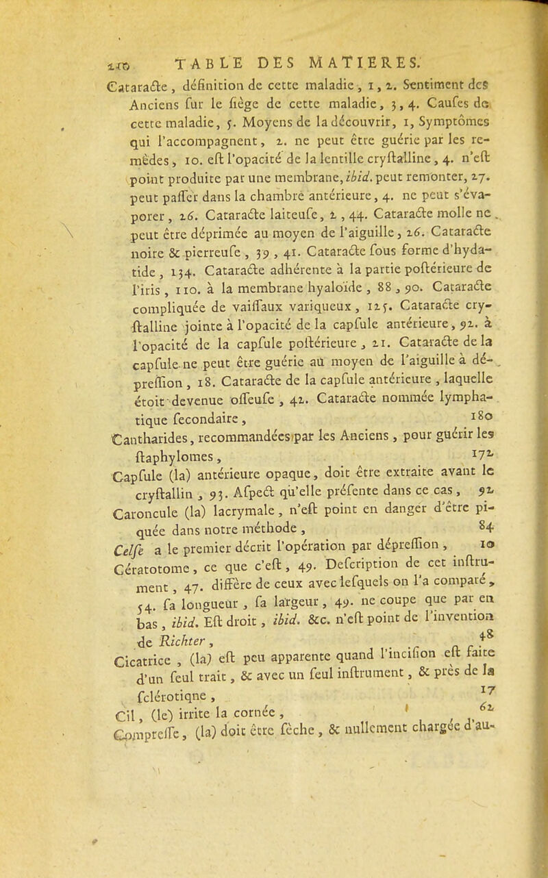 Cataracte , définition de cette maladie , i, i. Sentiment des Anciens fur le fiège de cette maladie, 3,4. Caufes de cette maladie, j. Moyens de la découvrir, 1, Symptômes qui l'accompagnent, t. ne peut être guérie par les re- mèdes , 10. eft l'opacité de la lentille cryftalline, 4. n'efl: point produite par une membrane, ibid. peut remonter, 17. peut pafler dans la chambré antérieure, 4. ne peut s'éva- porer , 16. Cataracte laiteufe, 1, 44. Cataracte molle ne , peut être déprimée au moyen de l'aiguille, z6. Cataracte noire & pierreufe , 39 , 41. Cataracte fous forme d'hyda- tide, 134. Cataracte adhérente à la partie poftérieure de l'iris, 110. à la membrane hyaloïde , 88 , 90. Cataracte compliquée de vaiffaux variqueux, 11 f. Cataracte cry- ftailine jointe à l'opacité de la capfule antérieure , 91. à l'opacité de la capfule poftérieure, 11. Cataracte de la capfule ne peut être guérie au moyen de l'aiguille à dé- preffion , 18. Cataracte de la capfule antérieure , laquelle étoif devenue oifeufe , 41. Cataracte nommée lympha- tique fecondaire, 180 Cantharides, recommandées/par les Anciens , pour guérir les ftaphylomes, 1TL Capfule (la) antérieure opaque, doit être extraite avant le cryftallin ,93. Afpect qu'elle préfente dans ce cas, 9% Caroncule (la) lacrymale, n'eft point en danger d'être pi- quée dans notre méthode , 84 Celfè a le premier décrit l'opération par dépreffion , 10 Cératotome, ce que c'eft, 49- Defcription de cet infini- ment , 47. diffère de ceux aveclefquels on l'a compare, <4. fa longueur , fa largeur, 49. ne coupe que par en bas , ibid. Eft droit, ibid. &c. n'efl point de l'invention ■àcRichter, *8 Cicatrice , (la? eft peu apparente quand l'incifion eit faite d'un feul trait, & avec un feul inftrument, & près de la fclérotiqne , Cil, de) irrite la cornée, » 6a GpmprefTe, (la) doit être fèche, & nullement chargée d au-