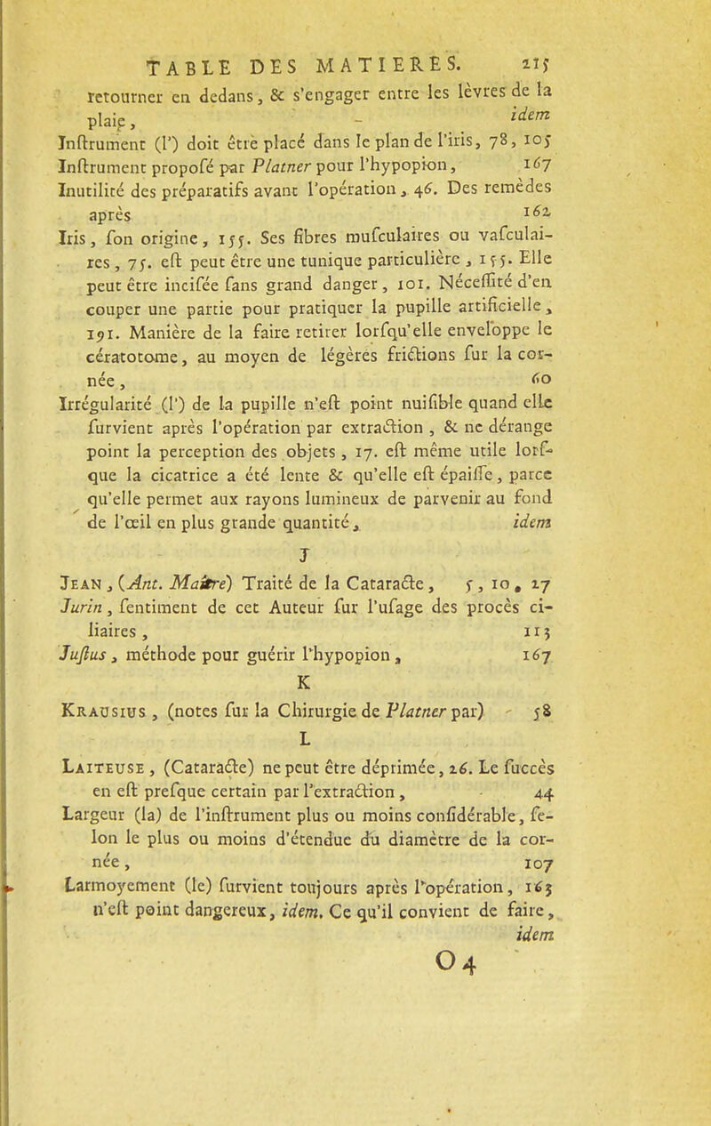 retourner en dedans, & s'engager entre les lèvres de la plaie, idem Infiniment (1') doit être placé dans le plan de l'iris, 78, ioj Inftrument propofé par Platner pour l'hypopion, 167 Inutilité des préparatifs avant l'opération, 46. Des remèdes après l6% Iris, fon origine, 155. Ses fibres mufculaires ou vafculai- res , 75. eft peut être une tunique particulière , 1 ç5. Elle peut être incitée fans grand danger, 101. Néceffité d'en couper une partie pour pratiquer la pupille artificielle , 191. Manière de la faire retirer lorfqu'elle enveloppe le cératotome, au moyen de légères frictions fur la cor- née , <»o Irrégularité (1') de la pupille n'eft point nuifiWe quand elLe furvient après l'opération par extraction , & ne dérange point la perception des objets , 17. eft même utile lorf- que la cicatrice a été lente & qu'elle eft épailfe, parce qu'elle permet aux rayons lumineux de parvenir au fond de l'oeil en plus grande quantité, idem J Jean , {Ànt. Maître) Traité de la Cataracte , f, 10 # 17 Jurin, fentiment de cet Auteur fur l'ufage des procès ci- liaires , z r 3 Jujlus, méthode pour guérir l'hypopion, 167 K Krausius , (notes fur la Chirurgie de Platner par) 58 L Laiteuse , (Cataracte) ne peut être déprimée, z6. Le fuccès en eft prefque certain par l'extraction , 44 Largeur (la) de l'inlrrument plus ou moins confidérable, fé- lon le plus ou moins d'étendue du diamètre de la cor- née , 107 Larmoyement (le) furvient toujours après l'opération, 16$ n'eft point dangereux, idem. Ce qu'il convient de faire, idem o4