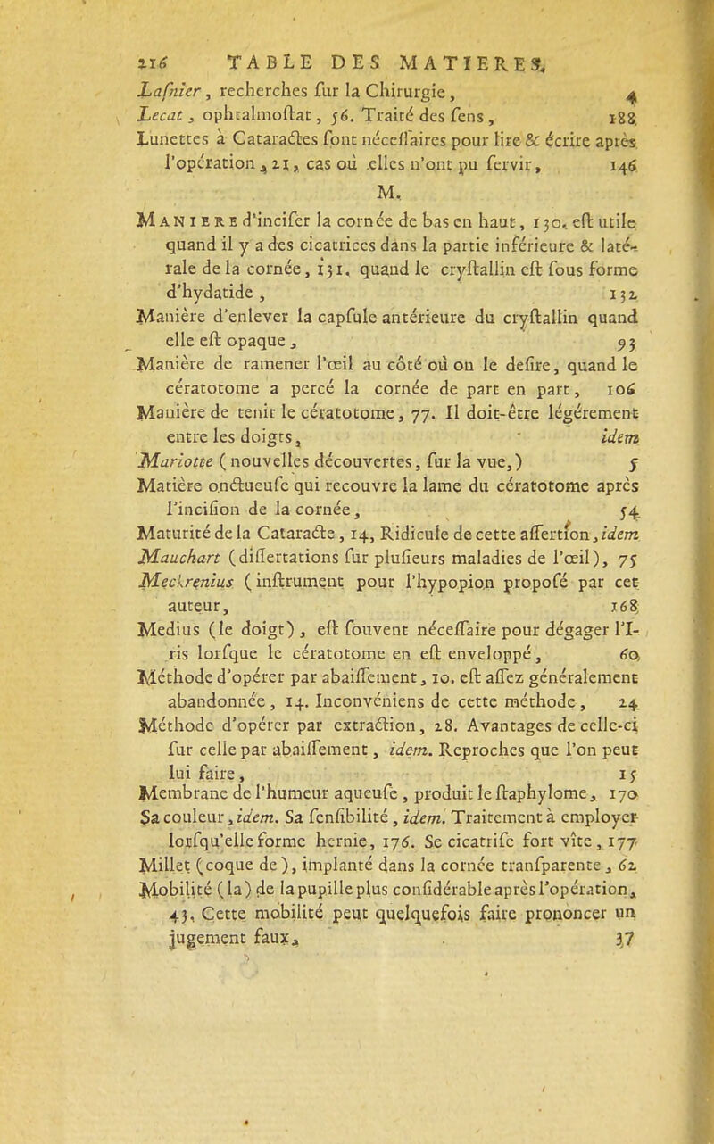 Lafnicr, recherches fur la Chirurgie, 4 Lecat, oplualmoftat, 56. Traité des fens , 188. Lunettes à Cataractes font néccflaircs pour lire & écrire après l'opération ,n, cas où .elles n'ont pu fervir, 146 M, Manière d'incifer la cornée de bas en haut, 130. eft utile quand il y a des cicatrices dans la partie inférieure & laté- rale de la cornée, 131, quand le cryftallin eft fous forme d'hydatide , 132. Manière d'enlever la capfule antérieure du cryftallin quand elle eft opaque j 93 Manière de ramener l'œil au côté où ou le defire, quand le cératotome a percé la cornée de part en part, 106 Manière de tenir le cératotome, 77. Il doit-être légèrement entre les doigts, idem Mariotûe ( nouvelles découvertes, fur la vue,) j Matière o.ndtueufe qui recouvre la lame du cératotome après l'inciiîon de la cornée, 54 Maturité de la Catara&e, 14, Ridicule de cette aiTertion,zVem Mauchart (diflertations fur plufieurs maladies de l'œil), 75 Mechrçnius ( inftrument pour l'hypopion propofé par cet auteur, 16$ Médius (le doigt), eft fouvent nécelTaire pour dégager l'I- ris lorfque le cératotome en eft enveloppé, 60, Méthode d'opérer par abanTement, 10. eft allez généralement abandonnée , 14. Inconvéniens de cette méthode , 14 Méthode d'opérer par extraction, 18. Avantages de celle-ci fur celle par abaiiTement, idem. Reproches que l'on peut lui faire, 15 Membrane de l'humeur aqueufe , produit le ftaphylome, 170 $a couleur, idem. Sa fenùbilité , idem. Traitement à employer lorsqu'elle forme hernie, 176. Se cicatrife fort vite, 177 Milleç (coque de), implanté dans la cornée tranfparente, 61 Mobilité (la) de lapupilleplus coniidérableaprèsTopération, 43, Cette mobilité peut quelquefois faire prononcer un jugement faux, 37