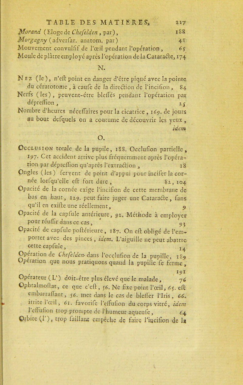 Worand ( Eloge de Chefelden, par), 18S Morgagny (adverfar. anatom. par) 41 Mouvement convulfif de l'œil pendant l'opération, 67 Moule de plâtre employé après l'opération de la Cataracte, 174 N. Nez (le), n'efl: point en danger d'être piqué avec la pointe du cératotome , à caufe de la direction de l'incifion, 84 Nerfs (les), peuvent-être bleiTés pendant l'opération par dépreflîon, 25 Nombre d'heures nécellaires pour la cicatrice , 169. de jours au bout defquels on a coutume de découvrir les yeux , idem O. Occlusion totale de la pupile, 188. Occlufion partielle, 15*7. Cet accident arrive pluS fréquemment après l'opéra^ tion par déprellion qu'après l'extraction , 18. Ongles (les) fervent de point d'appui pour incifer la cor- née Iorfqu'elle eft fort dure, Sx, 104 Opacité de la cornée exige l'incifion de cette membrane de bas en haut, 1x9. peut faire juger une Cataracte, fans qu'il en exirte une réellement, 9 Opacité de la capfule antérieure, 91. Méthode à employer pour réuffir dans ce cas, ' 9J Opacité de capfule poftérieure, 187. On efl: obligé de i'em* porter avec des pinces, idem. L'aiguille ne peut abattre cette capfule, 2^ Opération de Chefelden- dans l'occlufion de la pupille, iS9 Opération que nous pratiquons quand la pupille fe ferme , 15,1 Opérateur ( L' ) doit-être plus élevé que le malade, 76 Ophtalmoflat, ce que c'eft, j6. Ne fixe point l'œil, tfj, efl: embarraflanr, 56. met dans le cas de blell'er l'Iris, 66. irrite l'œil, 61. favorife l'effufion du corps vitré, idem l'effufion trop prompte de l'humeur aqueufe, £4 Orbite (!'), trop failiant empêche de faire l'iucifion de la