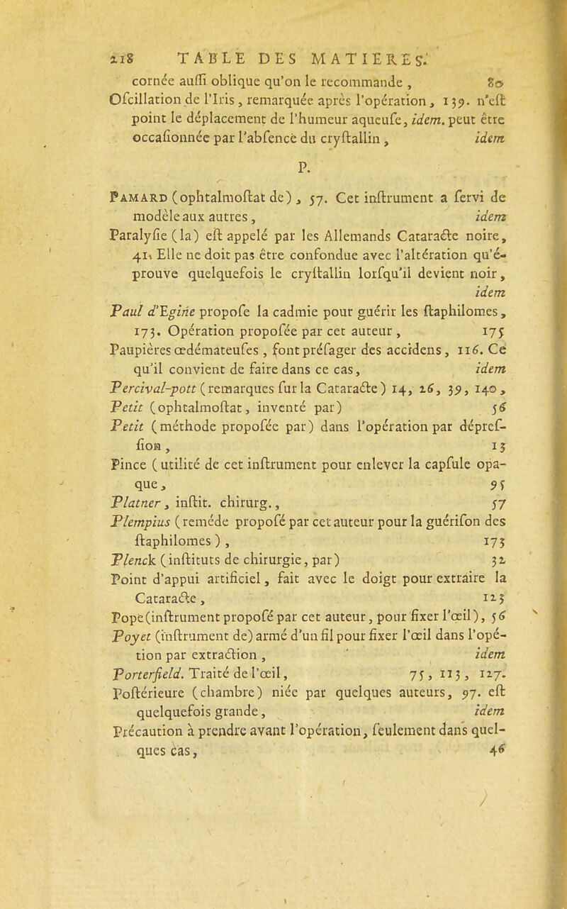 cornée auflî. oblique qu'on le recommande , 80 Ofcillation de l'Iris , remarquée après l'opération, 139. n'eft point le déplacement de l'humeur aqucufc, idem, peut être occafionnée par l'abfencé du cryftailin , idem Pamard (ophtalmoftat de) , 57. Cet inftrument a fervi de modèle aux autres, idem Paralyfie (la) eft appelé par les Allemands Cataracte noire, 41» Elle ne doit pas être confondue avec l'altération qu'é- prouve quelquefois le cryftailin lorfqu'il devient noir, idem Paul d'Egirie propofe la cadmie pour guérir les ftaphilomes, 173. Opération propofée par cet auteur , 175 Paupières œdémateufes , fontpréfager des accidens, 116. Ce qu'il convient de faire dans ce cas, idem Percival-pott (remarques fur la Cataracte) 14, 16, 39, 140, Petit (ophtalmoftat, inventé par) 56 Petit (méthode propofée par) dans l'opération par dépref- fiom , 15 Pince ( utilité de cet inftrument pour enlever la capfule opa- que , 9 f Platner, inftit. chirurg., 57 Plempius ( remède propofé par cet auteur pour la guérifon des ftaphilomes ) , 17Î Plenck (inftituts de chirurgie, par) 32, Point d'appui artificiel, fait avec le doigt pour extraire la Cataracte, nj Pope (inftrument propofé par cet auteur, pour fixer l'œil), 56 Poyet (inftrument de) armé d'un fil pour fixer l'œil dans i'opé- tion par extraction , idem Porterfield. Traité de l'œil, 75, Ï13, xvf. Poftérieure (chambre) niée par quelques auteurs, 5)7. eft quelquefois grande, idem Précaution à prendre avant l'opération, feulement dans quel- ques cas, 4*