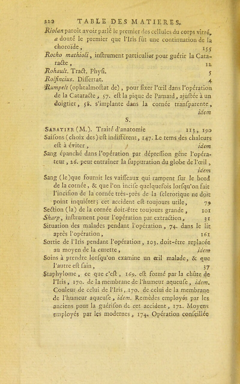 Riolan paroît avoir parlé le premier des cellules du corps vitre, a douté le premier que l'Iris fût une continuation de la choroïde, Rocho mathioli, infiniment particulie* pour guérir la Cata- raéle, I2, Rohault. Tracl. Phyfï. 5 Rolfincius. DilTertat. 4 Rumpelt (ophtalmoftat de) , pour fixer l'œil dans l'opération de la Cataracte , 57. eft la pique de Pamard3 ajuftée à un doigtier, 58. s'implante dans la cornée tranfparente, idem S. Sabatier (M.). Traité d'anatomie 113, 19a Saifons (choix des)eft indifférent, 147. Le tems des chaleurs eft à éviter , idem Sang épanché dans l'opération par dépreiïion gêne l'opéra- teur , 16. peur entraîner la fuppuration du globe del'ceil, idem Sang (le)que fournit les vaifïeaux qui rampent fur le bord de la cornée, & que l'on incife quelquefois Iorfqu'on fait fincifîon de la cornée très-près de la fclerotique ne doit point inquiéter; cet accident eft toujours utile, 7^ Seétion ( la) de la cornée doit-être toujours grande 101 Sharp, infiniment pour l'opération par extraction, 31 Situation des malades pendant l'opération, 74. dans le lit après l'opération, 161 Sortie de l'Iris pendant l'opération, 103. doit-être replacée au moyen de la curette, idem Soins à prendre Iorfqu'on examine un œil malade, & que l'autre eft fain, 37 Staphylome , ce que c'eft , 169. eft formé par la chiite de l'Iris, 170. de la membrane de l'humeur aqueufe, idem. Couleur de celui de l'Iris, 170. de celui de la membrane de l'humeur aqueufe, idem. Remèdes employés par les anciens pour la guérifon de cet accident, 171. Moyens employés par les modernes 3 174. Opération confeilléc