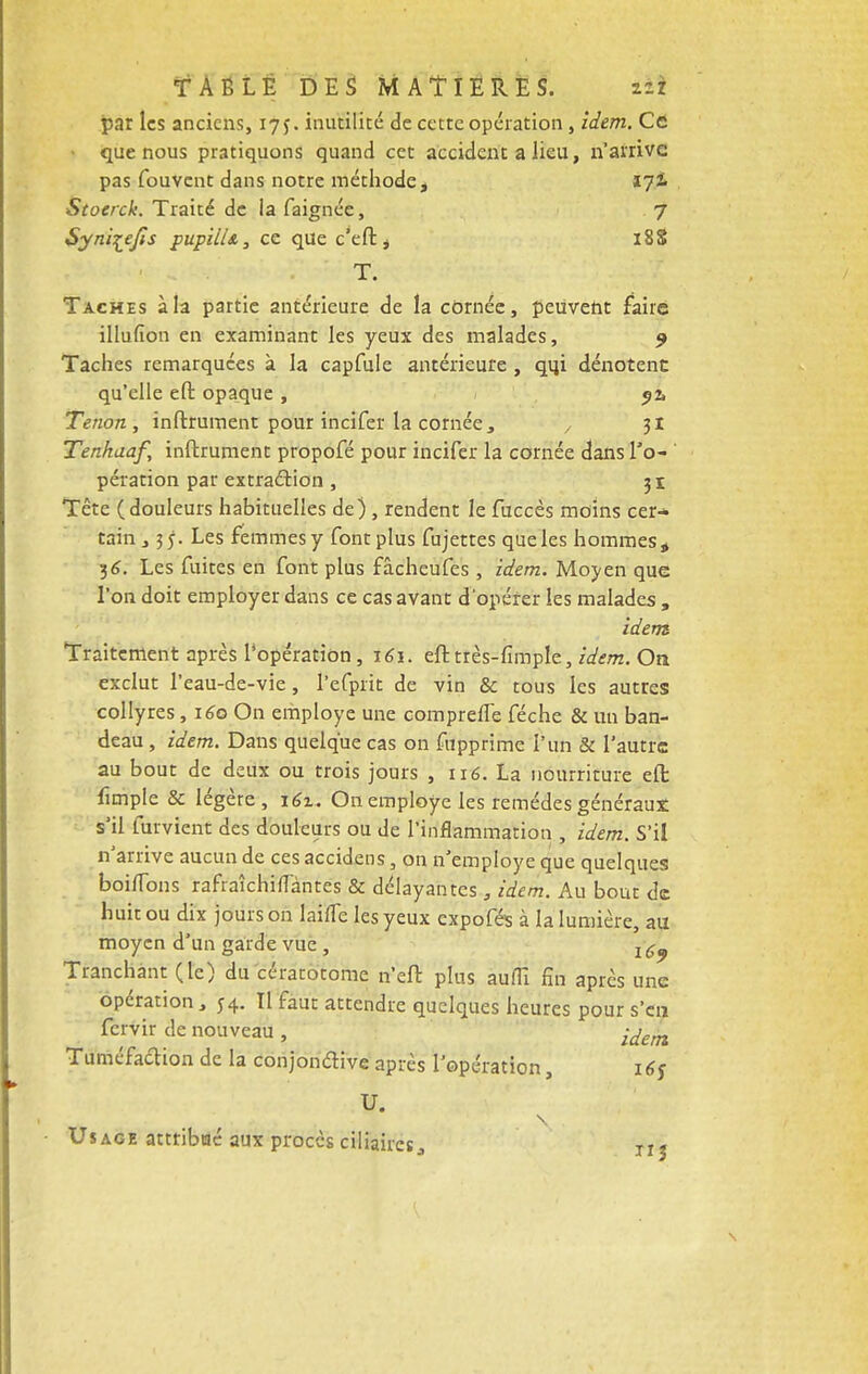 par les anciens, 17 j. inutilité de cette opération , idem. Ce que nous pratiquons quand cet accident a lieu, n'arrive pas fouvent dans notre méthode, 17! Stoerck. Traité de la faignée, 7 Syni^efts pupilU, ce que c'eftj 18S T. Taches à la partie antérieure de la cornée, peuvent faire illufion en examinant les yeux des malades, 9 Taches remarquées à la capfule antérieure , qqi dénotent qu'elle eft opaque , j2> Tenon, inftrument pour incifer la cornée, , 31 Tenhaaf, inftrument propofé pour incifer la cornée dans To- ' pération par extraction , 31 Tête (douleurs habituelles de) , rendent le fuccès moins cer- tain ,35. Les femmes y font plus fujettes que les hommes * 36. Les fuites en font plus fâcheufes , idem. Moyen que l'on doit employer dans ce cas avant d'opérer les malades , idem Traitement après l'opération, 161. eft très-fimple, idem. On exclut l'eau-de-vie, l'efprit de vin & tous les autres collyres, 160 On employé une compreiTe féche & un ban- deau , idem. Dans quelque cas on fupprime l'un & l'autre au bout de deux ou trois jours , 116. La nourriture eft fimpie & légère, 16%. On employé les remèdes généraux s'il furvient des douleurs ou de l'inflammation , idem. S'il n'arrive aucun de ces accidens, on n'employé que quelques boiiTons rafraîchiffàntes & délayantes , idem. Au bout de huit ou dix jours on laine les yeux expofés à la lumière, au moyen d'un garde vue , j ^ Tranchant (le) du cératotome n'eft plus auflî fin après une opération, 54. Tl faut attendre quelques heures pour s'en fervir de nouveau , ^em Tuméfaction de la conjonctive après l'opération, 16s U. Usage attribtaé aux procès ciliaires^ TI j