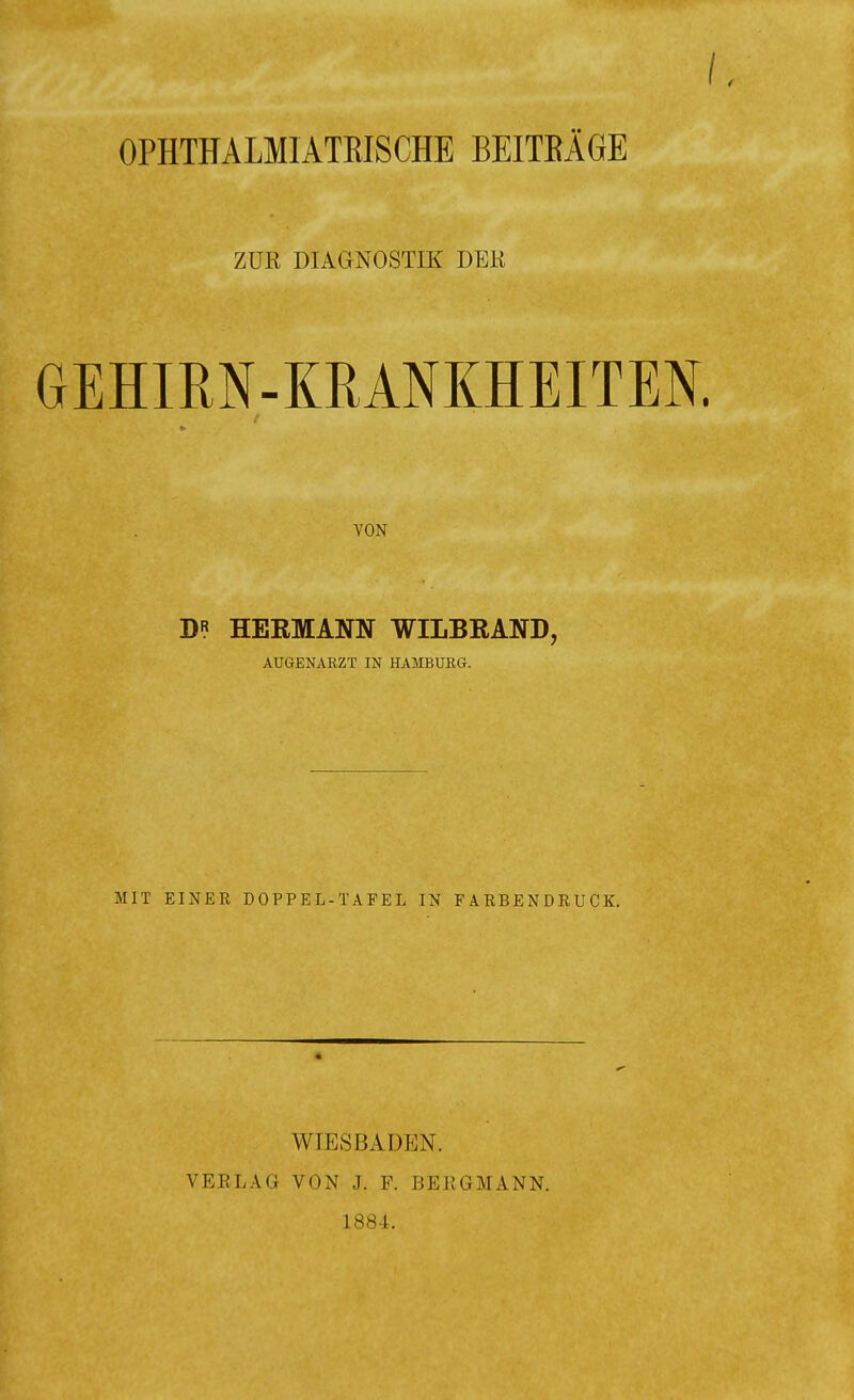 OPHTHALMIATEISCHE BEITRÄGE ZUR DIAGNOSTIK DER GEHIRN-KRANKHEITEN. VON D* HERMANN WILBRAND, AUGENARZT IN HAMBURG. MIT EINER DOPPEL -TAFEL IN FARBENDRUCK. WIESBADEN. VERLAG VON J. F. BERGMANN. 1884.