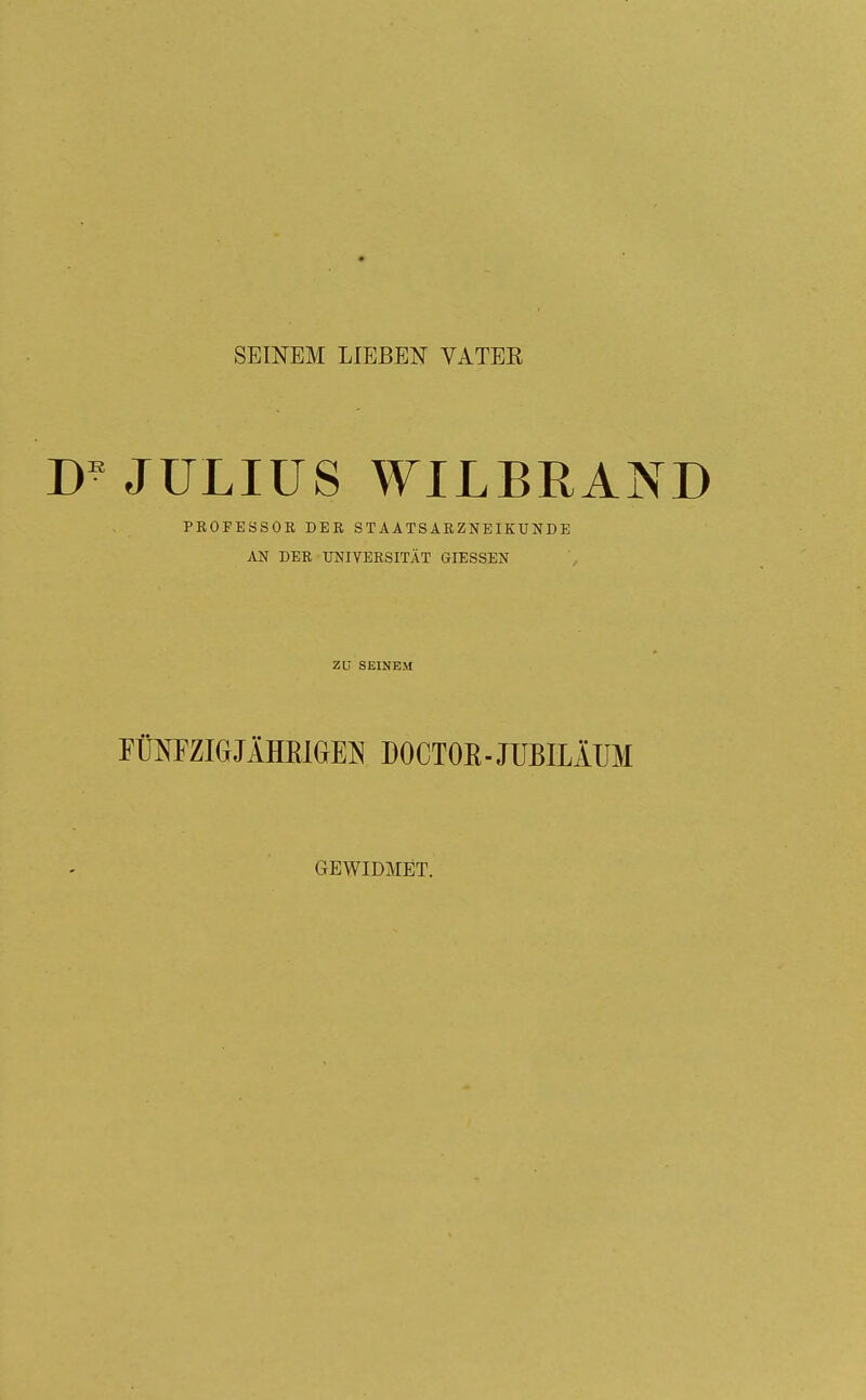 SEINEM LIEBEN VATEK JULIUS WILBRAND PROFESSOR DER STAATSARZNEIKUNDE AN DER UNIVERSITÄT GIESSEN ZU SEINEM FÜNFZIGJÄHKKjEN DOCTOR-JUBILÄUM GEWIDMET.