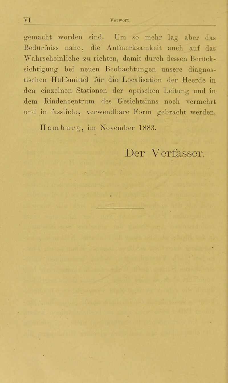 gemacht worden sind. Um so mehr lag aber das Bedürfniss nahe, die Aufmerksamkeit auch auf das Wahrscheinliche zu richten, damit durch dessen Berück- sichtigung bei neuen Beobachtungen unsere diagnos- tischen Hülfsmittel für die Localisation der Heerde in den einzelnen Stationen der optischen Leitung und in dem Bindencentrum des Gesichtsinns noch vermehrt und in fassliche, verwendbare Form gebracht werden. Hamburg, im November 1883. Der Verfasser.