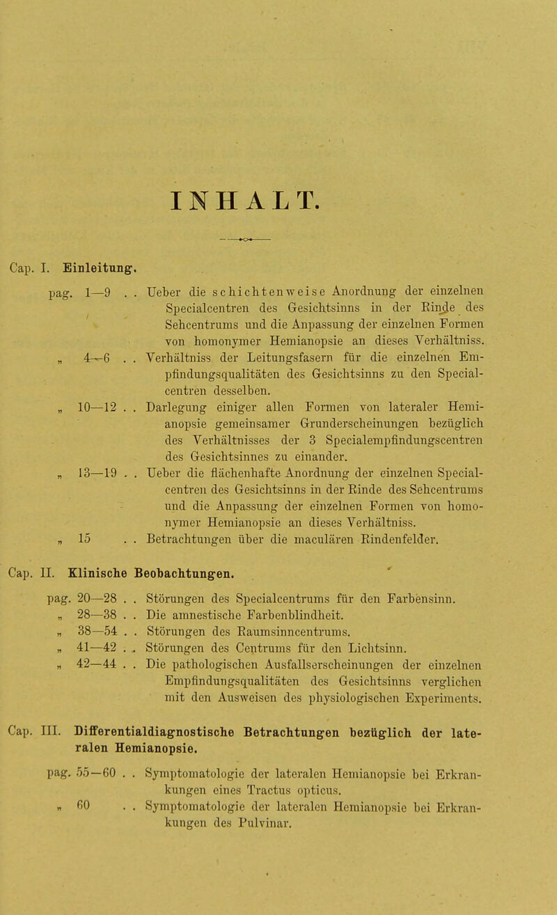 INHALT. Gap. I. Einleitung'. pag. 1—9 . . Ueber die schichten weise Anordnung der einzelnen Specialcentren des Gesichtsinns in der Binde des Sehcentruins und die Anpassung der einzelnen Formen von homonymer Hemianopsie an dieses Verhältniss. „ 4—6 . . Verhältniss der Leitungsfasern für die einzelnen Em- pfindungsqualitäten des Gesichtsinns zu den Special- centren desselben. „ 10—12 . . Darlegung einiger allen Formen von lateraler Hemi- anopsie gemeinsamer Grunderscheinungen bezüglich des Verhältnisses der 3 Specialempfindungscentren des Gesichtsinnes zu einander. „ 13—19 . . Ueber die flächenhafte Anordnung der einzelnen Special- centren des Gesichtsinns in der Binde des Sehcentrums und die Anpassung der einzelnen Formen von homo- nymer Hemianopsie an dieses Verhältniss. „15 . . Betrachtungen über die maculären Bindenfelder. Cap. II. Klinische Beobachtungen. pag. 20—28 . . Störungen des Specialcentrums für den Farbensinn. „ 28—38 . . Die amnestische Farbenblindheit. „ 38—54 . . Störungen des Baumsinncentrums. „ 41—42 . . Störungen des Centrums für den Lichtsinn. „ 42—44 . . Die pathologischen Ausfallserscheinungen der einzelnen Empfindungsqualitäten des Gesichtsinns verglichen mit den Ausweisen des physiologischen Experiments. Cap. III. Differentialdiagnostische Betrachtungen bezüglich der late- ralen Hemianopsie. pag. 55—60 . . Symptomatologie der lateralen Hemianopsie bei Erkran- kungen eines Tractus opticus. „60 . . Symptomatologie der lateralen Hemianopsie bei Erkran- kungen des Pulvinar.