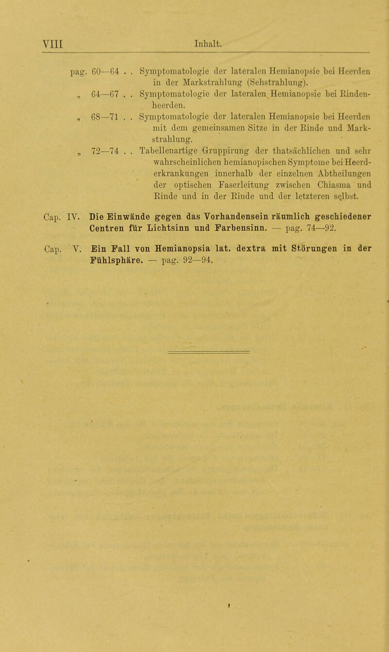 pag. 60—64 . . Symptomatologie der lateralen Hemianopsie bei Heerden in der Markstrahlung (Sehstrahlung). „ 64—67 . . Symptomatologie der lateralen Hemianopsie hei Rinden- hcerden. „ 68—71 . . Symptomatologie der lateralen Hemianopsie bei Heerden mit dein gemeinsamen Sitze in der Rinde und Mark- strahlung. „ 72—74 . . Tabellenartige Gruppirung der thatsächlichen und sehr wahrscheinlichen hemianopischen Symptome beiHeerd- erkrankungen innerhalb der einzelnen Abtheilungen der optischen Faserleitung zwischen Chiasma und Rinde und in der Rinde und der letzteren selbst. Cap. IV. Die Einwände gegen das Vorhandensein räumlich geschiedener Centren für Lichtsinn und Farbensinn. — pag. 74—92. Cap. V. Ein Fall von Hemianopsia lat. dextra mit Störungen in der Fühlsphäre. — pag. 92—94.