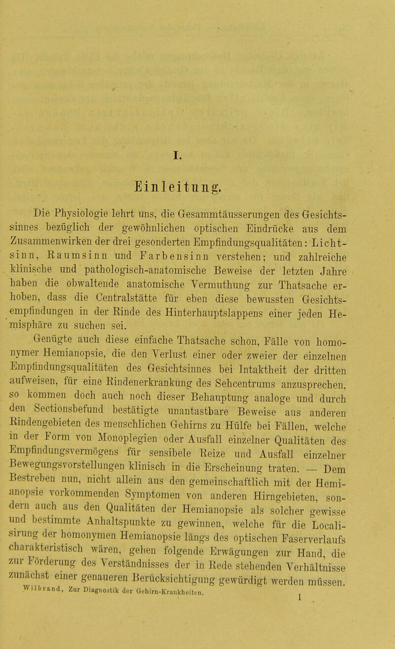 Einleitung. Die Physiologie lehrt uns, die Gesammtäusserungen des Gesichts- sinnes bezüglich der gewöhnlichen optischen Eindrücke aus dem Zusammenwirken der drei gesonderten Empfindungsqualitäten: Licht- sinn, Baum sinn und Farbensinn verstehen; und zahlreiche klinische und pathologisch-anatomische Beweise der letzten Jahre haben die obwaltende anatomische Vermuthung zur Thatsache er- hoben, dass die Centraistätte für eben diese bewussten Gesichts- empfindungen in der Einde des Hinterhauptslappens einer jeden He- misphäre zu suchen sei. Genügte auch diese einfache Thatsache schon, Fälle von homo- nymer Hemianopsie, die den Verlust einer oder zweier der einzelnen Emptindungsqualitäten des Gesichtsinnes bei Intaktheit der dritten aufweisen, für eine Kindenerkrankimg des Sehcentrums anzusprechen, so kommen doch auch noch dieser Behauptung analoge und durch den Sectionsbefund bestätigte unantastbare Beweise aus anderen Bindengebieten des menschlichen Gehirns zu Hülfe bei Fällen, welche in der Form von Monoplegien oder Ausfall einzelner Qualitäten des Empfindungsvermögens für sensibele Beize und Ausfall einzelner Bewegungsvorstellungen klinisch in die Erscheinung traten. — Dem Bestreben nun, nicht allein aus den gemeinschaftlich mit der Hemi- anopsie vorkommenden Symptomen von anderen Hirngebieten, son- dern auch aus den Qualitäten der Hemianopsie als solcher gewisse und bestimmte Anhaltspunkte zu gewinnen, welche für die Locali- sirung der homonymen Hemianopsie längs des optischen Faserverlaufs charakteristisch wären, gehen folgende Erwägungen zur Hand, die zur Förderung des Verständnisses der in Bede stehenden Verhältnisse zunächst einer genaueren Berücksichtigung gewürdigt wer«!.,, müssen. Wilbrand, Zur Diagnostik der Oehirn-Krai.khcit.rn.