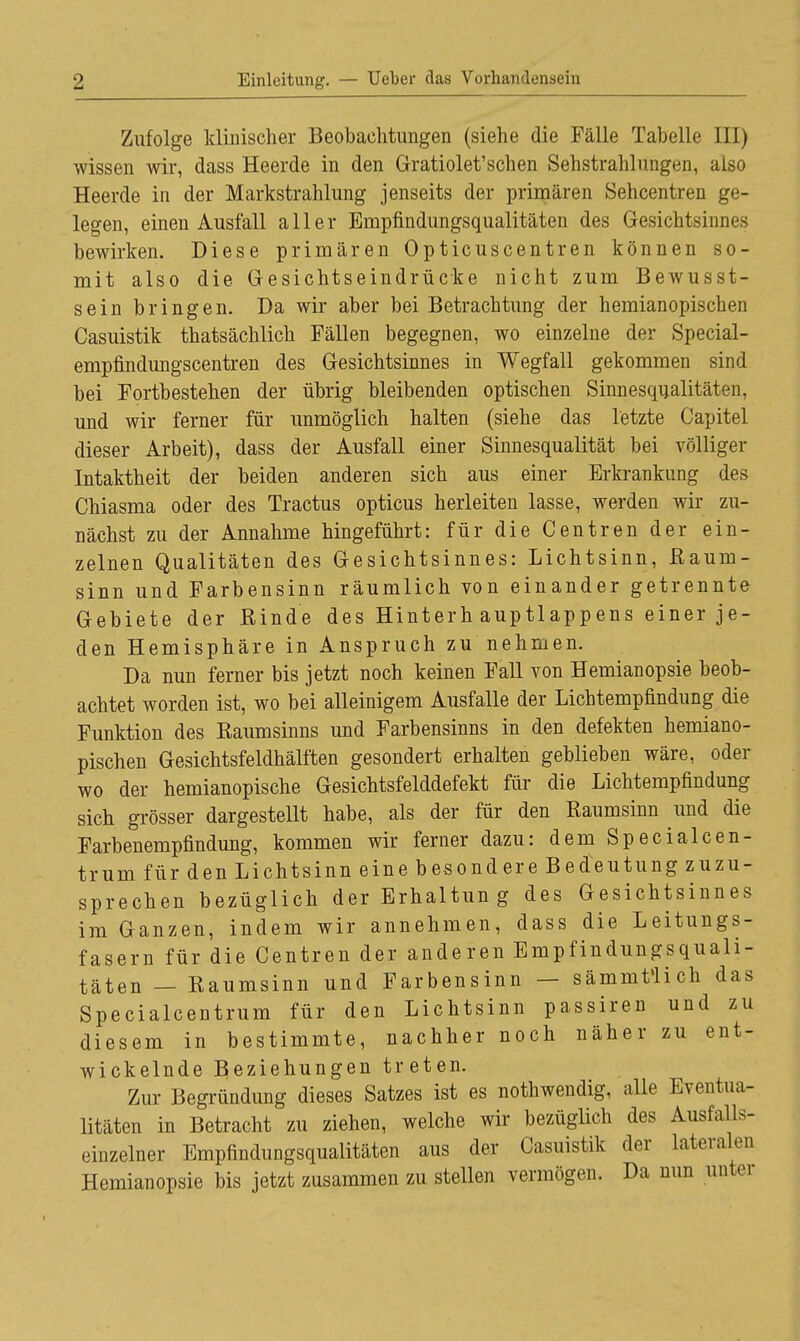 Zufolge klinischer Beobachtungen (siehe die Fälle Tabelle III) wissen wir, dass Heerde in den Gratiolet'schen Sehstrahlungen, also Heerde in der Markstrahlung jenseits der primären Sehcentren ge- legen, einen Ausfall aller Empfindungsqualitäten des Gesichtsinnes bewirken. Diese primären Opticuscentren können so- mit also die Gesichtseindrücke nicht zum Bewusst- sein bringen. Da wir aber bei Betrachtung der hemianopischen Casuistik thatsächlich Fällen begegnen, wo einzelne der Special- empfindungscentren des Gesichtsinnes in Wegfall gekommen sind bei Fortbestehen der übrig bleibenden optischen Sinnesqualitäten, und wir ferner für unmöglich halten (siehe das letzte Capitel dieser Arbeit), dass der Ausfall einer Sinnesqualität bei völliger Intaktheit der beiden anderen sich aus einer Erkrankung des Chiasma oder des Tractus opticus herleiten lasse, werden wir zu- nächst zu der Annahme hingeführt: für die Centren der ein- zelnen Qualitäten des Gesichtsinnes: Lichtsinn, Baum- sinn und Farbensinn räumlich von einander getrennte Gebiete der Binde des Hinterh auptlappens einer je- den Hemisphäre in Anspruch zu nehmen. Da nun ferner bis jetzt noch keinen Fall von Hemianopsie beob- achtet worden ist, wo bei alleinigem Ausfalle der Lichtempfindung die Funktion des Baumsinns und Farbensinns in den defekten hemiano- pischen Gesichtsfeldhälften gesondert erhalten geblieben wäre, oder wo der hemianopische Gesichtsfelddefekt für die Lichtempfindung sich grösser dargestellt habe, als der für den Baumsinn und die Farbenempfindung, kommen wir ferner dazu: dem Specialcen- trum für den Lichtsinn eine besondere Bedeutung zuzu- sprechen bezüglich der Erhaltung des Gesichtsinnes im Ganzen, indem wir annehmen, dass die Leitungs- fasern für die Centren der anderen Empfindungsquali- täten — Baumsinn und Farbensinn — sämmt'lich das Specialcentrum für den Lichtsinn passiren und zu diesem in bestimmte, nachher noch näher zu ent- wickelnde Beziehungen treten. Zur Begründung dieses Satzes ist es nothwendig, alle Eventua- litäten in Betracht zu ziehen, welche wir bezüglich des Ausfalls- einzelner Empfindungsqualitäten aus der Casuistik der lateralen Hemianopsie bis jetzt zusammen zu stellen vermögen. Da nun unter