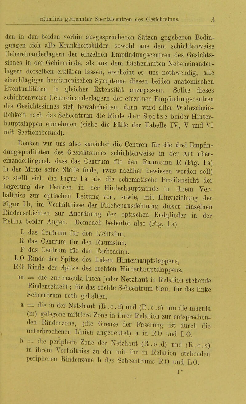 den in den beiden vorhin ausgesprochenen Sätzen gegebenen Bedin- gungen sich alle Krankheitsbilder, sowohl aus dem schichtenweise Uebereinanderlagern der einzelnen Empfindungscentren des Gesichts- sinnes in der Gehirnrinde, als aus dem flächenhaften Nebenemander- lagern derselben erklären lassen, erscheint es uns nothwendig, alle einschlägigen hemianopischen Symptome diesen beiden anatomischen Eventualitäten in gleicher Extensität anzupassen. Sollte dieses schichtenweise Uebereinanderlagern der einzelnen Empfindungscentren des Gesichtssinnes sich bewahrheiten, dann wird aller Wahrschein- lichkeit nach das Sehcentrum die Einde der Spitze beider Hinter- hauptslappen einnehmen (siehe die Fälle der Tabelle IV, V und VI mit Sectionsbefund). Denken wir uns also zunächst die Centren für die drei Empfin- dungsqualitäten des Gesichtsinnes schichtenweise in der Art über- einanderliegend, dass das Centrum für den Kaumsinn K (Fig. Ia) in der Mitte seine Stelle finde, (was nachher bewiesen werden soll) so stellt sich die Figur Ia als die schematische Profilansicht der Lagerung der Centren in der Hinterhauptsrinde in ihrem Ver- hältniss zur optischen Leitung vor, sowie, mit Hinzuziehung der Figur Ib, im Verhältnisse der Flächenausdehnung dieser einzelnen Kindenschichten zur Anordnung der optischen Endglieder in der Eetina beider Augen. Demnach bedeutet also (Fig. Ia) L das Centrum für den Lichtsinn, E das Centrum für den Kaumsinn, F das Centrum für den Farbensinn, LO Einde der Spitze des linken Hinterhauptslappens, EO Einde der Spitze des rechten Hinterhauptslappens, m ^ die zur macula lutea jeder Netzhaut in Eelation stehende Eindenschicht; für das rechte Sehcentrum blau, für das linke Sehcentrum roth gehalten, a = die in der Netzhaut (E.o.d) und (E.o.s) um die macula (m) gelegene mittlere Zone in ihrer Eelation zur entsprechen- den Eindenzone, (die Grenze der Faserung ist durch die unterbrochenen Linien angedeutet) a in EO und LO, b == die periphere Zone der Netzhaut (E.o.d) und (E.o.s) in ihrem Verhältniss zu der mit ihr in Eelation stehenden peripheren Eindenzone b des Sehcentrums EO und LO. l*