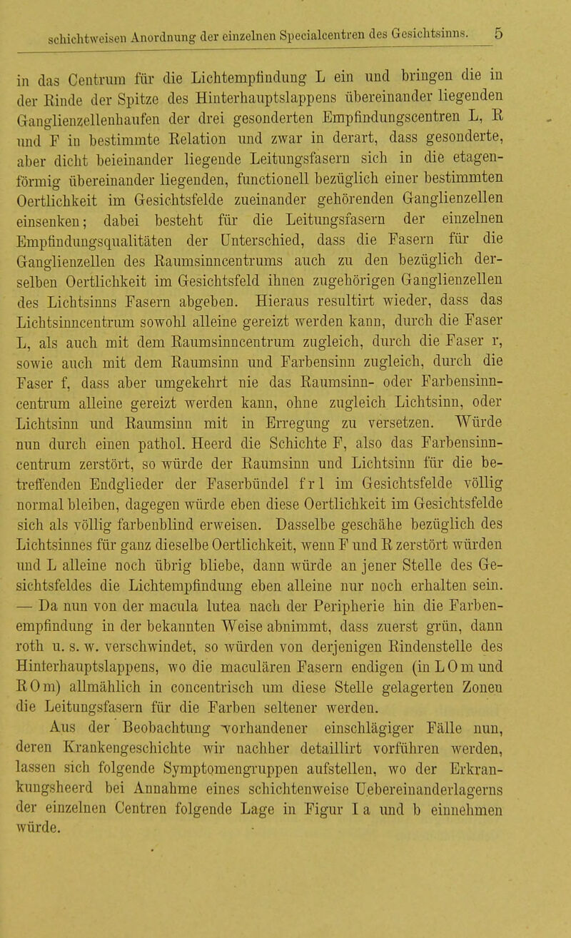 in das Centrum für die Lichtempfindung L ein und bringen die in der Kinde der Spitze des Hinterhauptslappens übereinander liegenden Grangliensellenhaufen der drei gesonderten Empfindungscentren L, R und F in bestimmte Relation und zwar in derart, dass gesonderte, aber dicht beieinander liegende Leitungsfasern sich in die etagen- förmig übereinander liegenden, functionell bezüglich einer bestimmten Oertlichkeit im Gesichtsfelde zueinander gehörenden Granglienzellen einsenken; dabei besteht für die Leitungsfasern der einzelnen Empfindungsqualitäten der Unterschied, dass die Fasern für die Ganglienzellen des Raumsinncentrums auch zu den bezüglich der- selben Oertlichkeit im Gesichtsfeld ihnen zugehörigen Ganglienzellen des Lichtsinns Fasern abgeben. Hieraus resultirt wieder, dass das Lichtsinncentrum sowohl alleine gereizt werden kann, durch die Faser L, als auch mit dem Raumsinncentrum zugleich, durch die Faser r, sowie auch mit dem Raumsinn und Farbensinn zugleich, durch die Faser f, dass aber umgekehrt nie das Raumsinn- oder Farbensinn- centrum alleine gereizt werden kann, ohne zugleich Lichtsinn, oder Lichtsinn und Raumsinn mit in Erregung zu versetzen. Würde nun durch einen pathol. Heerd die Schichte F, also das Farbensinn- centrum zerstört, so würde der Raumsinn und Lichtsinn für die be- treffenden Endglieder der Faserbündel fr 1 im Gesichtsfelde völlig normal bleiben, dagegen würde eben diese Oertlichkeit im Gesichtsfelde sich als völlig farbenblind erweisen. Dasselbe geschähe bezüglich des Lichtsinnes für ganz dieselbe Oertlichkeit, wenn F und R zerstört würden und L alleine noch übrig bliebe, dann würde an jener Stelle des Ge- sichtsfeldes die Lichtempfindung eben alleine nur noch erhalten sein. — Da nun von der macula lutea nach der Peripherie hin die Farben- empfindung in der bekannten Weise abnimmt, dass zuerst grün, dann roth u. s. w. verschwindet, so würden von derjenigen Rindenstelle des Hinterhauptslappens, wo die maculären Fasern endigen (inLOmund ROm) allmählich in concentrisch um diese Stelle gelagerten Zonen die Leitungsfasern für die Farben seltener werden. Aus der Beobachtung -vorhandener einschlägiger Fälle nun, deren Krankengeschichte wir nachher detaillirt vorführen werden, lassen sich folgende Symptomengruppen aufstellen, wo der Erkran- kungsheerd bei Annahme eines schichtenweise U.ebereinanderlagerns der einzelnen Centren folgende Lage in Figur I a und b einnehmen würde.