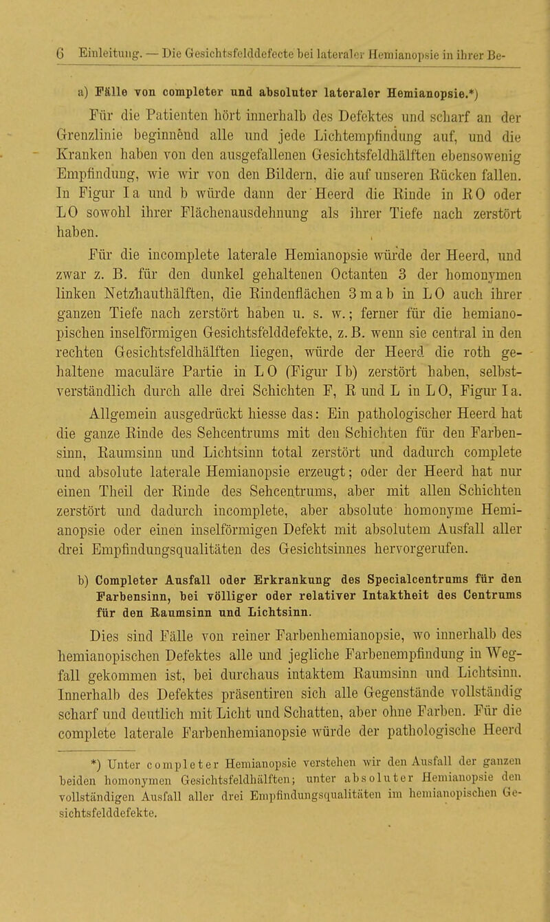 a) Fälle von completer und absoluter lateraler Hemianopsie.*) Für die Patienten hört innerhalb des Defektes und scharf an der Grenzlinie beginneucl alle und jede Lichtempfindung auf, und die Kranken haben von den ausgefallenen Gesichtsfeldhälfteil ebensowenig Empfindung, wie wir von den Bildern, die auf unseren Kücken fallen. In Figur Ia und b würde dann der Heerd die Einde in EO oder LO sowohl ihrer Flächenausdehnung als ihrer Tiefe nach zerstört haben. Für die incomplete laterale Hemianopsie würde der Heerd, und zwar z. B. für den dunkel gehaltenen Octanten 3 der homonymen linken Netzhauthälften, die Kindenflächen 3mab in LO auch ihrer ganzen Tiefe nach zerstört haben u. s. w.; ferner für die hemiano- pischen inselförmigen Gesichtsfelddefekte, z. B. wenn sie central in den rechten Gesichtsfeldhälften liegen, würde der Heerd die roth ge- haltene maculäre Partie in LO (Figur Ib) zerstört haben, selbst- verständlich durch alle drei Schichten F, E und L in L 0, Figur I a. Allgemein ausgedrückt hiesse das: Ein pathologischer Heerd hat die ganze Einde des Sehcentrums mit den Schichten für den Farben- sinn, Eaumsinn und Lichtsinn total zerstört und dadurch complete und absolute laterale Hemianopsie erzeugt; oder der Heerd hat nur einen Theil der Einde des Sehcentrums, aber mit allen Schichten zerstört und dadurch incomplete, aber absolute homonyme Hemi- anopsie oder einen inselförmigen Defekt mit absolutem Ausfall aller drei Empfindungsqualitäten des Gesichtsinnes hervorgerufen. b) Completer Ausfall oder Erkrankung des Specialcentrums für den Farbensinn, bei völliger oder relativer Intaktheit des Centrums für den Raumsinn und Lichtsinn. Dies sind Fälle von reiner Farbenhemianopsie, wo innerhalb des hemianopischen Defektes alle und jegliche Farbenempfindung in Weg- fall gekommen ist, bei durchaus intaktem Eaumsinn und Lichtsinn. Innerhalb des Defektes präsentiren sich alle Gegenstände vollständig- scharf und deutlich mit Licht und Schatten, aber ohne Farben. Für die complete laterale Farbenhemianopsie würde der pathologische Heerd *) Unter completer Hemianopsie verstehen wir den Ausfall der ganzen beiden homonymen Gresichtsfeldhälffcen; unter absoluter Hemianopsie den vollständigen Ausfall aller drei Empfindungsqualitäten im hemianopischen Ge- sichtsfelddefekte.