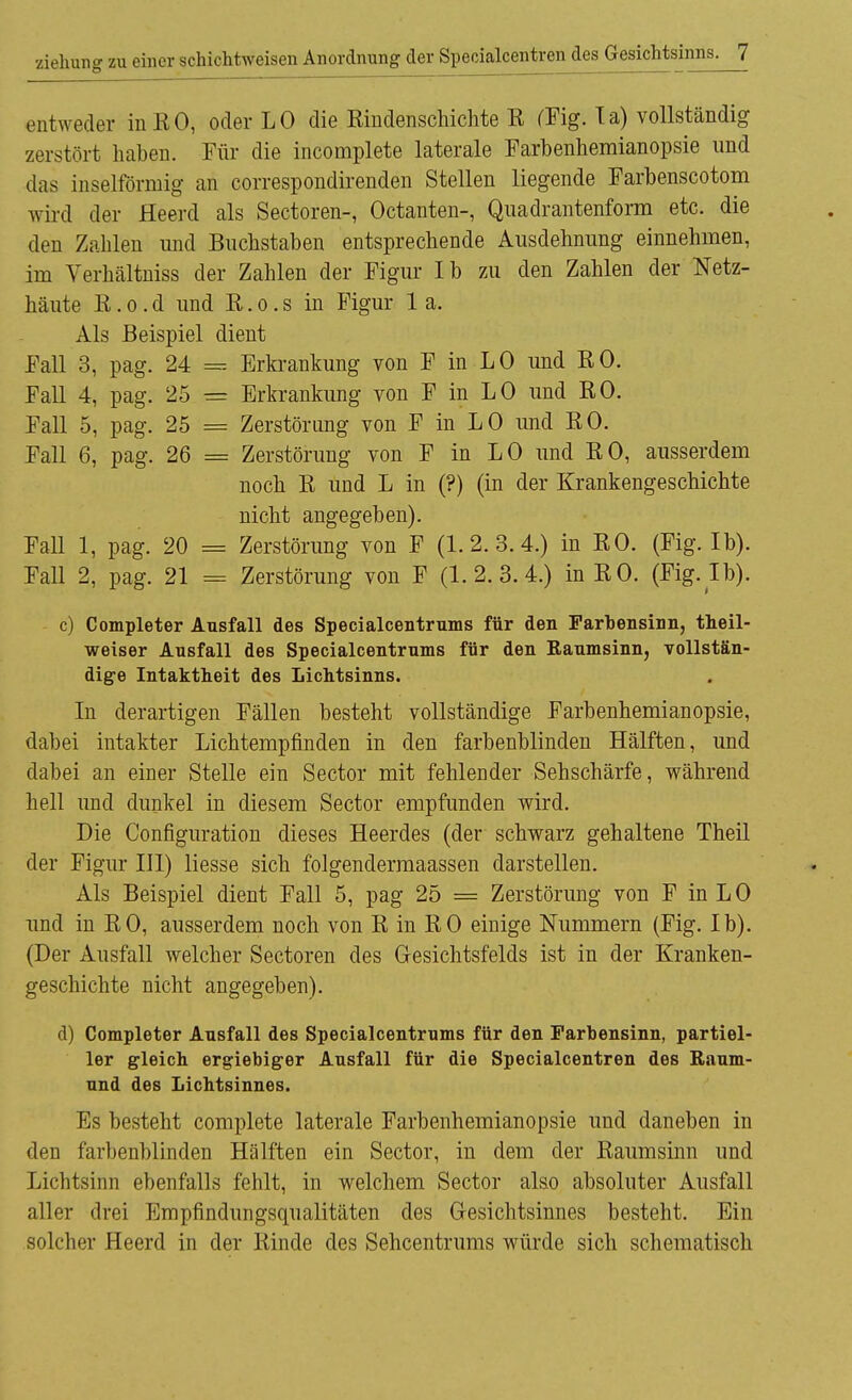 entweder inKO, oder LO die ßindenschichte E (Fig. la) vollständig zerstört haben. Für die incomplete laterale Farbenhemianopsie und das inselförmig an correspondirenden Stellen liegende Farbenscotom wird der Heerd als Sectoren-, Octanten-, Qnadrantenform etc. die den Zahlen und Buchstaben entsprechende Ausdehnung einnehmen, im Verhältniss der Zahlen der Figur Ib zu den Zahlen der Netz- häute E. o . d und E. o. s in Figur 1 a. Als Beispiel dient Fall 3, pag. 24 Erkrankung von F in LO und EO. Fall 4, pag. 25 = Erkrankung von F in LO und EO. Fall 5, pag. 25 = Zerstörung von F in LO und EO. Fall 6, pag. 26 = Zerstörung von F in LO und EO, ausserdem noch E und L in (?) (in der Krankengeschichte nicht angegeben). Fall 1, pag. 20 = Zerstörung von F (1.2.3.4.) in EO. (Fig. Ib). Fall 2, pag. 21 = Zerstörung von F (1.2.3.4.) in EO. (Fig.Ib). c) Completer Ausfall des Specialcentrums für den Farbensinn, theil- weiser Ausfall des Specialcentrums für den Kaumsinn, vollstän- dige Intaktheit des Lichtsinns. In derartigen Fällen besteht vollständige Farbenhemianopsie, dabei intakter Lichtempfinden in den farbenblinden Hälften, und dabei an einer Stelle ein Sector mit fehlender Sehschärfe, während hell und dunkel in diesem Sector empfunden wird. Die Configuration dieses Heerdes (der schwarz gehaltene Theil der Figur III) Hesse sich folgendermaassen darstellen. Als Beispiel dient Fall 5, pag 25 = Zerstörung von F in L 0 und in EO, ausserdem noch von E in EO einige Nummern (Fig. Ib). (Der Ausfall welcher Sectoren des Gesichtsfelds ist in der Kranken- geschichte nicht angegeben). d) Completer Ausfall des Specialcentrums für den Farbensinn, partiel- ler gleich ergiebiger Ausfall für die Specialcentren des Baum- und des Lichtsinnes. Es besteht complete laterale Farbenhemianopsie und daneben in den farbenblinden Hälften ein Sector, in dem der Eaumsinn und Lichtsinn ebenfalls fehlt, in welchem Sector also absoluter Ausfall aller drei Empfindungsqualitäten des Oesichtsinnes besteht. Ein solcher Heerd in der Einde des Sehcentrums würde sich schematisch