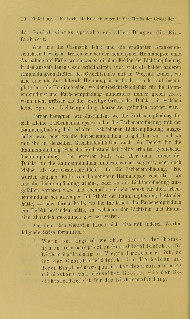 des Gesichtsinnes spräche vor allen Dingen die Ein- fachheit. Wie uns die Casuistik lehrt und die erwähnten Krankenge- schichten beweisen, treffen wir bei der homonymen Hemianopsie ohne Ausnahme auf Fälle, wo .entweder mit dem Fehlen der Lichtempfindung in den ausgefallenen Gesichtsfeldhälften auch stets die beiden anderen Empfindungsqualitäten des Gesichtsinnes mit in Wegfall kamen, wo also eine absolute laterale Hemianopsie bestand, — oder auf incom- plete laterale Hemianopsien, wo der Gesichtsfelddefekt für die Eaum- empfindung und Farbenempfmdung mindestens immer gleich gross, wenn nicht grösser als die jeweilige Grösse der Defekte, in welchen keine Spur von Lichtempfindung herrschte, gefunden worden war. Ferner begegnen wir Zuständen, wo die Farbenempfindung für sich alleine (Farbenhemianopsie), oder die Farbenempfmdung mit der Eaumempfindung bei erhalten gebliebener Lichtempfindung ausge- fallen war, oder wo die Farbenempfindung ausgefallen war, und wo mit ihr in denselben Gesichtsfeldhälften auch ein Defekt für die Eaumempfindung (Sehschärfe) bestand bei völlig erhalten gebliebener Lichtempfindung. Im letzteren Falle war aber dann immer der Defekt für die Eaumempfindung mindestens eben so gross, oder doch kleiner als der Gesichtsfelddefekt für die Farbenempfindung. Nie wurden dagegen Fälle von homonymer Hemianopsie constatirt, wo nur die Lichtempfindung alleine, oder wo die Lichtempfindung aus- gefallen gewesen wäre und ebenfalls auch ein Defekt für die Farben- empfindung bei alleiniger Intaktheit der Eaumempfindung bestanden hätte, — oder ferner Fälle, wo bei Intaktheit der Farbenempfindung ein Defekt bestanden hätte, in welchem der Lichtsinn und Eaum- sinn abhanden gekommen gewesen wären. Aus dem eben Gesagten lassen sich also mit anderen Worten folgende Sätze formuliren: 1. Wenn bei irgend welcher Grösse der homo- nymen hemianopischen Gesichtsfelddefekte die Lichtempfindung in Wegfall gekommen ist, so ist der Gesichtsfelddefekt für die beiden an- deren Empfindungsqualitäten des Gesichtsinnes mindestens von derselben Grösse, wie der Ge- sichtsfelddefekt für die Lichtempfindung.