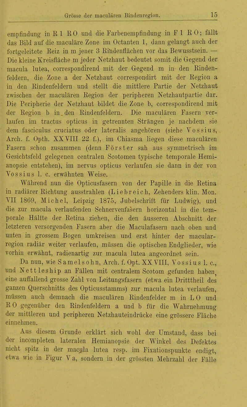 empfindung in R 1 RO und die Farbenempfindung in F 1 KO; fallt das Bild auf die maculäre Zone im Octanten 1, dann gelangt auch der fortgeleitete Reiz in m jener 3 Rindenfiächen vor das Bewusstsein. — Die kleine Kreisfläche m jeder Netzhaut bedeutet somit die Gegend der macula lutea, correspondirend mit der Gegend m in den Rinden- feidern, die Zone a der Netzhaut correspondirt mit der Kegion a in den Kindenfeldern und stellt die mittlere Partie der Netzhaut zwischen der maculären Eegion der peripheren Netzhautpartie dar. Die Peripherie der Netzhaut bildet die Zone b, correspondirend mit der Region b in. den Rindenfeldern. Die maculären Fasern ver- laufen im tractns opticus in getrennten Strängen je nachdem sie dem fasciculus cruciatus oder lateralis angehören (siehe Vossius, Arch. f. Opth. XXVIII 22 f.), im Chiasma liegen diese maculären Fasern schon zusammen (denn Förster sah aus symmetrisch im Gesichtsfeld gelegenen centralen Scotomen typische temporale Hemi- anopsie entstehen), im nervus opticus verlaufen sie dann in der von Vossius 1. c. erwähnten Weise. Während nun die Opticusfasern von der Papille in die Retina in radiärer Richtung ausstrahlen (Liebreich, Zehenders klin. Mon. VII 1869, Michel, Leipzig 1875, Jubelschrift für Ludwig), und die zur macula verlaufenden Sehnervenfasern horizontal in die tem- porale Hälfte der Retina ziehen, die den äusseren Abschnitt der letzteren versorgenden Fasern aber die Maculafasern nach oben und unten in grossem Bogen umkreisen und erst hinter der macular- region radiär weiter verlaufen, müssen die optischen Endglieder, wie vorhin erwähnt, radienartig zur macula lutea angeordnet sein. Da nun, wie Samelsohn, Arch. f. Opt. XXVIII, Vossius 1. c, und Nettleship an Fällen mit centralem Scotom gefunden haben^ eine auffallend grosse Zahl von Leitungsfasern (etwa ein Dritttheil des ganzen Querschnitts des Opticusstamms) zur macula lutea verlaufen, müssen auch demnach die maculären Rindenfelder m in L 0 und RO gegenüber den Rindenfeldern a und b für die Wahrnehmung der mittleren und peripheren Netzhauteindrücke eine grössere Fläche einnehmen. Aus diesem Grunde erklärt sich wohl der Umstand, dass bei der incompleten lateralen Hemianopsie der Winkel des Defektes nicht spitz in der macula lutea resp. im Fixationspunkte endigt, etwa wie in Figur Va, sondern in der grössten Mehrzahl der Fälle