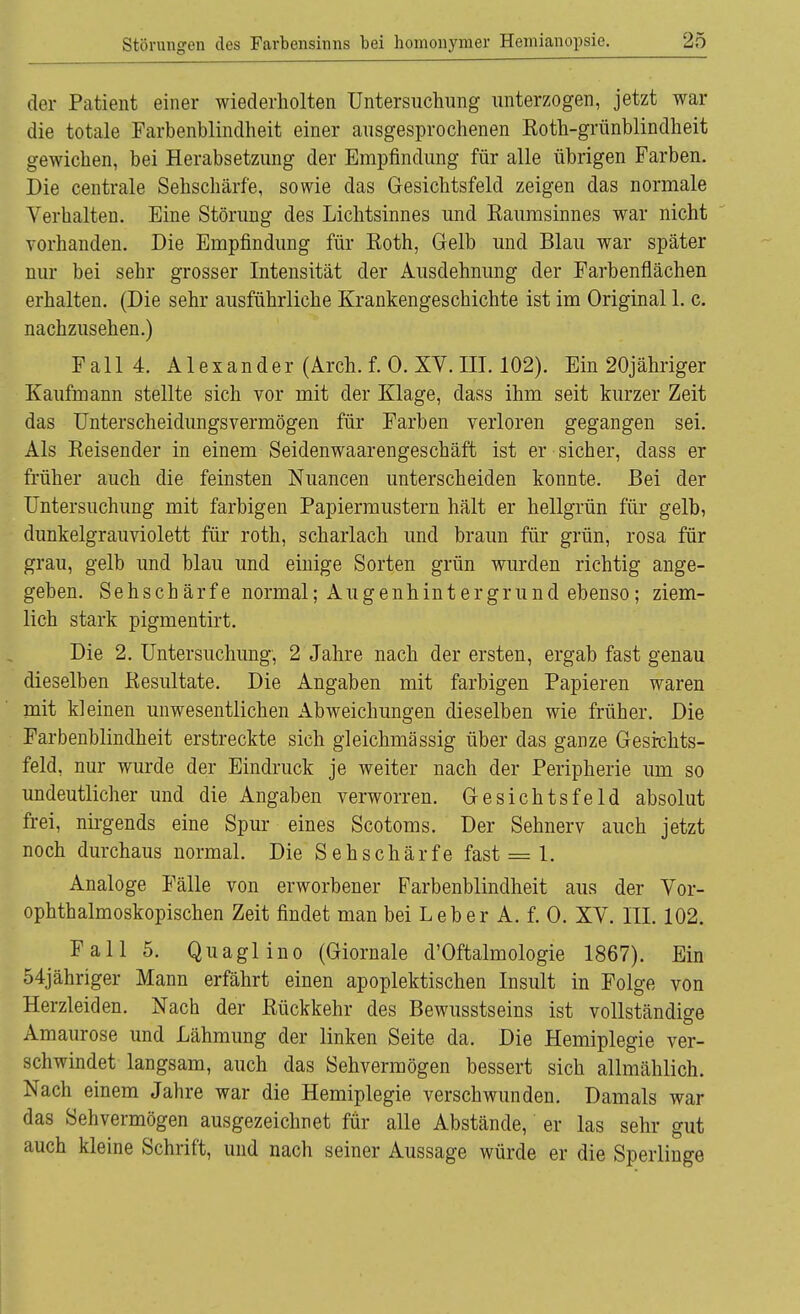 der Patient einer wiederholten Untersuchung unterzogen, jetzt war die totale Farbenblindheit einer ausgesprochenen Koth-grünblindheit gewichen, bei Herabsetzung der Empfindung für alle übrigen Farben. Die centrale Sehschärfe, sowie das Gesichtsfeld zeigen das normale Verhalten. Eine Störung des Lichtsinnes und Raumsinnes war nicht vorhanden. Die Empfindung für Roth, Gelb und Blau war später nur bei sehr grosser Intensität der Ausdehnung der Farbenflächen erhalten. (Die sehr ausführliche Krankengeschichte ist im Original 1. c. nachzusehen.) Fall 4. Alexander (Arch. f. 0. XY. III. 102). Ein 20jähriger Kaufmann stellte sich vor mit der Klage, dass ihm seit kurzer Zeit das Unterscheidungsvermögen für Farben verloren gegangen sei. Als Reisender in einem Seidenwaarengeschäft ist er sicher, dass er früher auch die feinsten Nuancen unterscheiden konnte. Bei der Untersuchung mit farbigen Papiermustern hält er hellgrün für gelb, dunkelgrauviolett für roth, Scharlach und braun für grün, rosa für grau, gelb und blau und einige Sorten grün wurden richtig ange- geben. Sehschärfe normal; Augenhintergrund ebenso; ziem- lich stark pigmentirt. Die 2. Untersuchung, 2 Jahre nach der ersten, ergab fast genau dieselben Resultate. Die Angaben mit farbigen Papieren waren mit kleinen unwesentlichen Abweichungen dieselben wie früher. Die Farbenblindheit erstreckte sich gleichmässig über das ganze Gesichts- feld, nur wurde der Eindruck je weiter nach der Peripherie um so undeutlicher und die Angaben verworren. Gesichtsfeld absolut frei, nirgends eine Spur eines Scotoms. Der Sehnerv auch jetzt noch durchaus normal. Die Sehschärfe fast = 1. Analoge Fälle von erworbener Farbenblindheit aus der Vor- ophthalmoskopischen Zeit findet man bei Leber A. f. 0. XV. III. 102. Fall 5. Quaglino (Giornale d'Oftalmologie 1867). Ein 54jähriger Mann erfährt einen apoplektischen Insult in Folge von Herzleiden. Nach der Rückkehr des Bewusstseins ist vollständige Amaurose und Lähmung der linken Seite da. Die Hemiplegie ver- schwindet langsam, auch das Sehvermögen bessert sich allmählich. Nach einem Jahre war die Hemiplegie verschwunden. Damals war das Sehvermögen ausgezeichnet für alle Abstände, er las sehr gut auch kleine Schrift, und nach seiner Aussage würde er die Sperlinge