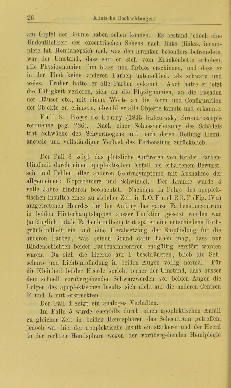 am Gipfel der Bäume haben sehen können. Es bestand jedoch eine Undeutlichkeit des excentrischen Sehens nach links (linkss. incoin- plete lat. Hemianopsie) und, was den Kranken besonders befremdete, war der Umstand, dass seit er sich vom Krankenbette erhoben, alle Physiognomien ihm blass und farblos erschienen, und dass er in der That keine anderen Farben unterschied, als schwarz und weiss. Früher hatte er alle Farben gekannt. Auch hatte er jetzt die Fähigkeit verloren, sich an die Physignomien, an die Facaden der Häuser etc., mit einem Worte an die Form und Configuration der Objekte zu erinnern, obwohl er alle Objekte kannte und erkannte. Fall 6. Boys de Loury (1843 Galezowsky chromatoscopie retinienne pag. 226). Nach einer Schussverletzung des Schädels trat Schwäche des Sehvermögens auf, nach deren Heilung Hemi- anopsie und vollständiger Verlust des Farbensinns zurückblieb. Der Fall 3 zeigt das plötzliche Auftreten von totaler Farben- blindheit durch einen apoplektischen Anfall bei erhaltenem Bewusst- sein und Fehlen aller anderen Gehirnsymptome mit Ausnahme der allgemeinen: Kopfschmerz und Schwindel. Der Kranke wurde 4 volle Jahre hindurch beobachtet. Nachdem in Folge des apoplek- tischen Insultes eines zu gleicher Zeit in L 0. F und ßO.F (Fig. IV a) aufgetretenen Heerdes für den Anfang das ganze Farbensinncentrum in beiden Hinterhauptslappen ausser Funktion gesetzt worden war (anfänglich totale Farbenblindheit) trat später eine entschiedene Roth- grünblindheit ein und eine Herabsetzung der Empfindung für die anderen Farben, was seinen Grund darin haben mag, dass nur Bindenschichten beider Farbensinncentren endgültig zerstört worden waren. Da sich die Heerde auf F beschränkten, blieb die Seh- schärfe und Lichtempfmdung in beiden Augen völlig normal. Für die Kleinheit beider Heerde spricht ferner der Umstand, dass ausser dem schnell vorübergehenden Schwarzwerden vor beiden Augen die Folgen des apoplektischen Insults sich nicht auf die anderen Centren K und L mit erstreckten. D,er Fall 4 zeigt ein analoges Verhalten. Im Falle 5 wurde ebenfalls durch einen apoplektischen Anfall zu gleicher Zeit in beiden Hemisphären das Sehcentrum getroffen, jedoch war hier der apoplektische Insult ein stärkerer und derHeercl in der rechten Hemisphäre wegen der vorübergehenden Hemiplegie