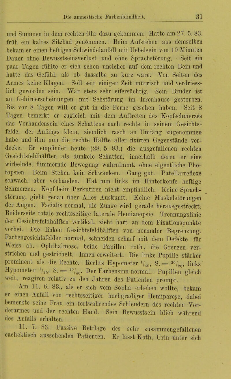 und Summen in dem rechten Ohr dazu gekommen. Hatte am 27. 5. 83. früh ein kaltes Sitzbad genommen. Beim Aufstehen aus demselben bekam er einen heftigen Schwindelanfall mit Uebelsein von 10 Minuten Dauer ohne Bewusstseinsverlust und ohne Sprachstörung. Seit ein paar Tagen fühlte er sich schon unsicher auf dem rechten Bein und hatte das Gefühl, als ob dasselbe zu kurz wäre. Von Seiten des Armes keine Klagen. Soll seit einiger Zeit mürrisch und verdriess- lich geworden sein. War stets sehr eifersüchtig. Sein Bruder ist an Gehirnerscheinungen mit Sehstörung im Irrenhause gestorben. Bis vor 8 Tagen will er gut in die Ferne gesehen haben. Seit 8 Tagen bemerkt er zugleich mit dem Auftreten des Kopfschmerzes das Vorhandensein eines Schattens nach rechts in seinem Gesichts- felde, der Anfangs klein, ziemlich rasch an Umfang zugenommen habe und ihm nun die rechte Hälfte aller fixirten Gegenstände ver- decke. Er empfindet heute (28. 5. 83.) die ausgefallenen rechten Gesichtsfeldhälften als dunkele Schatten, innerhalb deren er eine wirbelnde, flimmernde Bewegung wahrnimmt, ohne eigentliche Pho- topsien. Beim Stehen kein Schwanken. Gang gut. Patellarreflexe schwach, aber vorhanden. Hat nun links im Hinterkopfe heftige Schmerzen. Kopf beim Perkutiren nicht empfindlich. Keine Sprach- störung, giebt genau über Alles Auskunft. Keine Muskelstörungen der Augen. Facialis normal, die Zunge wird gerade herausgestreckt. Beiderseits totale rechtsseitige laterale Hemianopsie. Trennungslinie der Gesichtsfeldhälften vertikal, zieht hart an dem Fixationspunkte vorbei. Die linken Gesichtsfeldhälften von normaler Begrenzung. Farbengesichtsfelder normal, schneiden scharf mit dem Defekte für Weiss ab. Ophthalmosc. beide Papillen roth, die Grenzen ver- strichen und gestrichelt. Innen erweitert. Die linke Pupille stärker prominent als die Rechte. Rechts Hypometer V40, S. == 20/20, links Hypometer V20' S. = 20/40. Der Farbensinn normal. Pupillen gleich weit, reagiren relativ zu den Jahren des Patienten prompt. Am 11. 6. 83., als er sich vom Sopha erheben wollte, bekam er einen Anfall von rechtsseitiger hochgradiger Hemiparese, dabei bemerkte seine Frau ein fortwährendes Schleudern des rechten Vor- derarmes und der rechten Hand. Sein Bewusstsein blieb während des Anfalls erhalten. 11. 7. 83. Passive Bettlage des sehr zusammengefallenen cachektisch aussehenden Patienten. Er lässt Koth, Urin unter sich