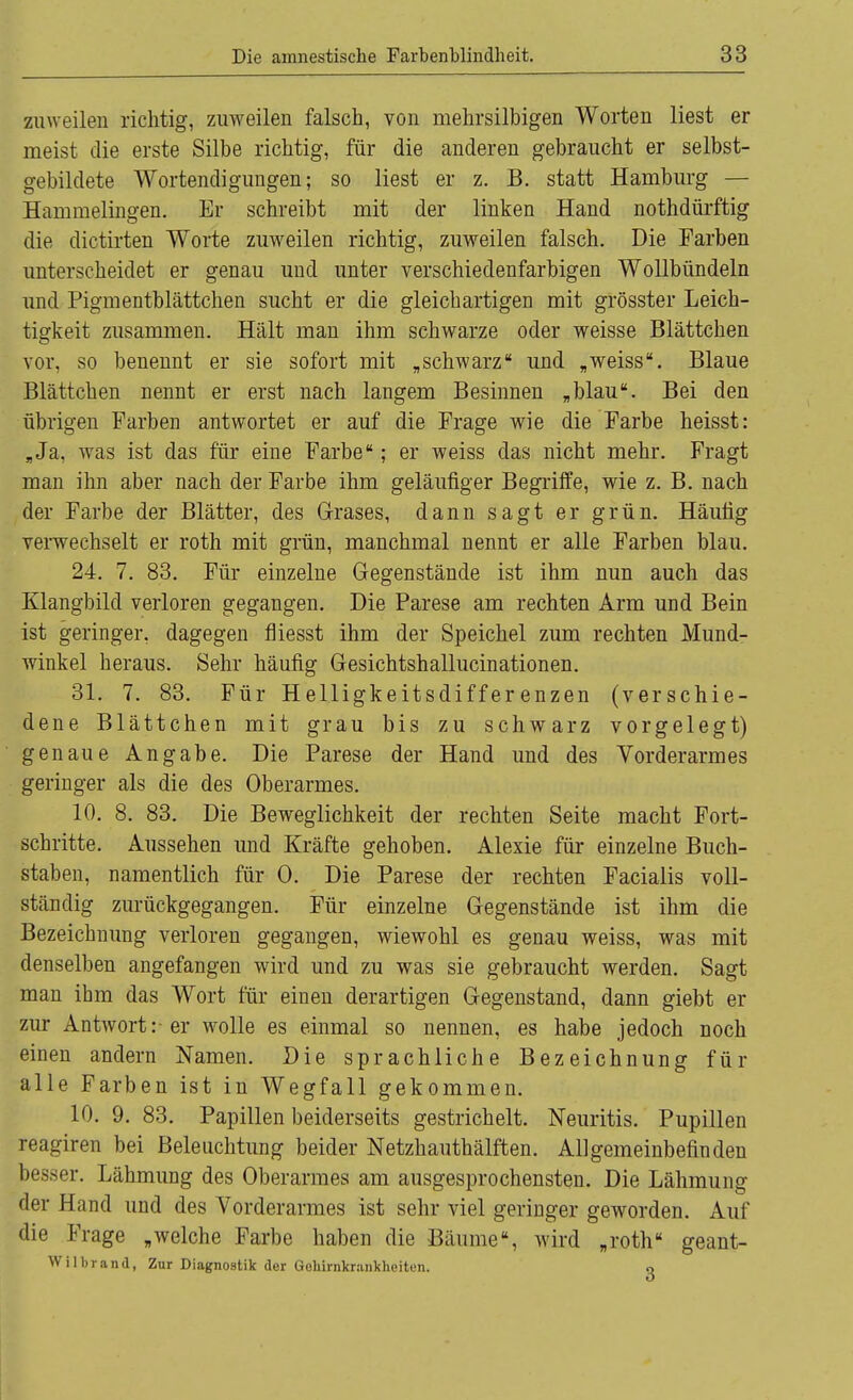 zuweilen richtig, zuweilen falsch, von mehrsilbigen Worten liest er meist die erste Silbe richtig, für die anderen gebraucht er selbst- gebildete Wortendigungen; so liest er z. B. statt Hamburg — Hammelingen. Er schreibt mit der linken Hand nothdürftig die dictirten Worte zuweilen richtig, zuweilen falsch. Die Farben unterscheidet er genau und unter verschiedenfarbigen Wollbündeln und Pigmentblättchen sucht er die gleichartigen mit grösster Leich- tigkeit zusammen. Hält man ihm schwarze oder weisse Blättchen vor, so benennt er sie sofort mit „schwarz und „weiss. Blaue Blättchen nennt er erst nach langem Besinnen „blau. Bei den übrigen Farben antwortet er auf die Frage wie die Farbe heisst: „Ja. was ist das für eine Farbe; er weiss das nicht mehr. Fragt man ihn aber nach der Farbe ihm geläufiger Begriffe, wie z. B. nach der Farbe der Blätter, des Grases, dann sagt er grün. Häufig verwechselt er roth mit grün, manchmal nennt er alle Farben blau. 24. 7. 83. Für einzelne Gegenstände ist ihm nun auch das Klangbild verloren gegangen. Die Parese am rechten Arm und Bein ist geringer, dagegen fliesst ihm der Speichel zum rechten Mund- winkel heraus. Sehr häufig Gesichtshallucinationen. 31. 7. 83. Für Helligkeitsdifferenzen (verschie- dene Blättchen mit grau bis zu schwarz vorgelegt) genaue Angabe. Die Parese der Hand und des Vorderarmes geringer als die des Oberarmes. 10. 8. 83. Die Beweglichkeit der rechten Seite macht Fort- schritte. Aussehen und Kräfte gehoben. Alexie für einzelne Buch- staben, namentlich für 0. Die Parese der rechten Facialis voll- ständig zurückgegangen. Für einzelne Gegenstände ist ihm die Bezeichnung verloren gegangen, wiewohl es genau weiss, was mit denselben angefangen wird und zu was sie gebraucht werden. Sagt man ihm das Wort für einen derartigen Gegenstand, dann giebt er zur Antwort:-er wolle es einmal so nennen, es habe jedoch noch einen andern Namen. Die sprachliche Bezeichnung für alle Farben ist in Wegfall gekommen. 10. 9. 83. Papillen beiderseits gestrichelt. Neuritis. Pupillen reagiren bei Beleuchtung beider Netzhauthälften. Allgemeinbefinden besser. Lähmung des Oberarmes am ausgesprochensten. Die Lähmung der Hand und des Vorderarmes ist sehr viel geringer geworden. Auf die Frage „welche Farbe haben die Bäume, wird „roth geant- Wilbrand, Zur Diagnostik der Goliirnkr.-inkheiten. o