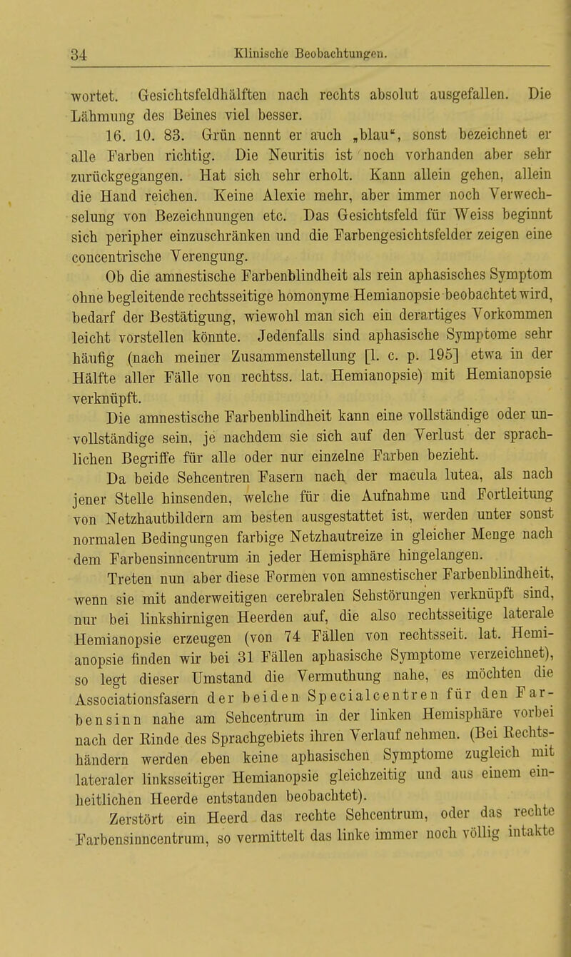 wortet. Gesiclitsfeldhälften nach rechts absolut ausgefallen. Die Lähmung des Beines viel besser. 16. 10. 83. Grün nennt er auch „blau, sonst bezeichnet er alle Farben richtig. Die Neuritis ist noch vorhanden aber sehr zurückgegangen. Hat sich sehr erholt. Kann allein gehen, allein die Hand reichen. Keine Alexie mehr, aber immer noch Verwech- selung von Bezeichnungen etc. Das Gesichtsfeld für Weiss beginnt sich peripher einzuschränken und die Farbengesichtsfelder zeigen eine concentrische Verengung. Ob die amnestische Farbenblindheit als rein aphasisches Symptom ohne begleitende rechtsseitige homonyme Hemianopsie beobachtet wird, bedarf der Bestätigung, wiewohl man sich ein derartiges Vorkommen leicht vorstellen könnte. Jedenfalls sind aphasische Symptome sehr häufig (nach meiner Zusammenstellung [1. c. p. 195] etwa in der Hälfte aller Fälle von rechtss. lat. Hemianopsie) mit Hemianopsie verknüpft. Die amnestische Farbenblindheit kann eine vollständige oder un- vollständige sein, je nachdem sie sich auf den Verlust der sprach- lichen Begriffe für alle oder nur einzelne Farben bezieht. Da beide Sehcentren Fasern nach der macula lutea, als nach jener Stelle hinsenden, welche für die Aufnahme und Fortleitung von Netzhautbildern am besten ausgestattet ist, werden unter sonst normalen Bedingungen farbige Netzhautreize in gleicher Menge nach dem Farbensinncentrum in jeder Hemisphäre hingelangen. Treten nun aber diese Formen von amnestischer Farbenblindheit, wenn sie mit anderweitigen cerebralen Sehstörungen verknüpft sind, nur bei linkshirnigen Heerden auf, die also rechtsseitige laterale Hemianopsie erzeugen (von 74 Fällen von rechtsseit. lat. Hemi- anopsie finden wir bei 31 Fällen aphasische Symptome verzeichnet), so legt dieser Umstand die Vermuthung nahe, es möchten die Associationsfasern der beiden Specialcentren für den Far- bensinn nahe am Sehcentrum in der linken Hemisphäre vorbei nach der Kinde des Sprachgebiets ihren Verlauf nehmen. (Bei Rechts- händern werden eben keine aphasischen Symptome zugleich mit lateraler linksseitiger Hemianopsie gleichzeitig und aus einem ein- heitlichen Heerde entstanden beobachtet). Zerstört ein Heerd das rechte Sehcentrum, oder das rechte Farbensinncentrum, so vermittelt das linke immer noch völlig intakte