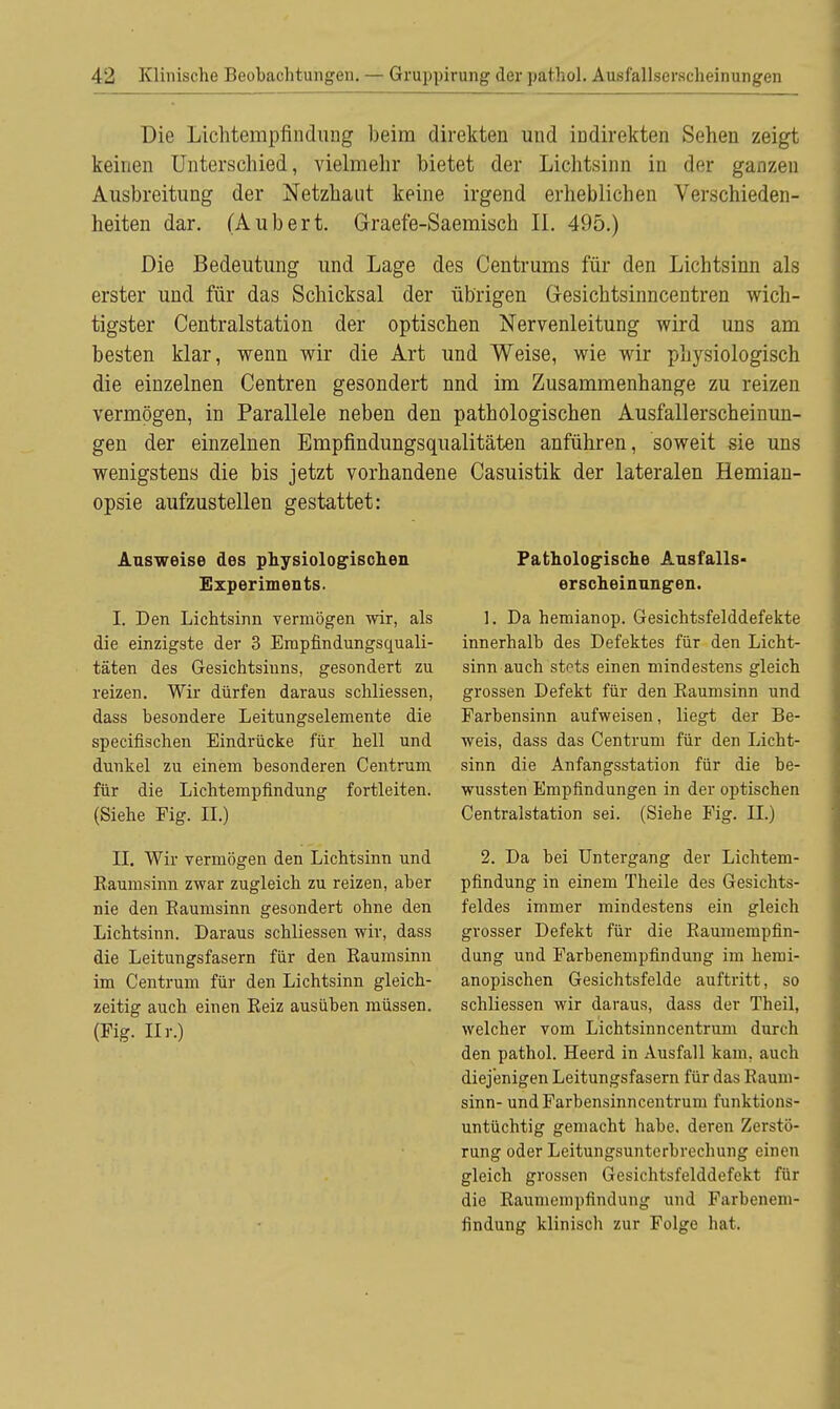 Die Lichtempfindung beim direkten und indirekten Sehen zeigt keinen Unterschied, vielmehr bietet der Lichtsinn in der ganzen Ausbreitung der Netzhaut keine irgend erheblichen Verschieden- heiten dar. (Aubert. Graefe-Saemisch IL 495.) Die Bedeutung und Lage des Centrums für den Lichtsinn als erster und für das Schicksal der übrigen Gesichtsinncentren wich- tigster Centraistation der optischen Nervenleitung wird uns am besten klar, wenn wir die Art und Weise, wie wir physiologisch die einzelnen Centren gesondert nnd im Zusammenhange zu reizen vermögen, in Parallele neben den pathologischen Ausfallerscheinun- gen der einzelnen Empfindungsqualitäten anführen, soweit sie uns wenigstens die bis jetzt vorhandene Casuistik der lateralen Hemian- opsie aufzustellen gestattet: Ausweise des physiologischen Experiments. I. Den Lichtsinn vermögen wir, als die einzigste der 3 Empfindungsquali- täten des Gesichtsinns, gesondert zu reizen. Wir dürfen daraus schliessen, dass besondere Leitungselemente die specifischen Eindrücke für hell und dunkel zu einem besonderen Centrum für die Lichtempfindung fortleiten. (Siehe Fig. II.) II. Wir vermögen den Lichtsinn und Baumsinn zwar zugleich zu reizen, aber nie den Baumsinn gesondert ohne den Lichtsinn. Daraus schliessen wir, dass die Leitungsfasern für den Baumsinn im Centrum für den Lichtsinn gleich- zeitig auch einen Beiz ausüben müssen. (Fig. Hr.) Pathologische Ausfalls- erscheinungen. 1. Da hemianop. Gesichtsfelddefekte innerhalb des Defektes für den Licht- sinn auch stets einen mindestens gleich grossen Defekt für den Baumsinn und Farbensinn aufweisen, liegt der Be- weis, dass das Centrum für den Licht- sinn die Anfangsstation für die be- wussten Empfindungen in der optischen Centraistation sei. (Siehe Fig. II.) 2. Da bei Untergang der Lichtem- pfindung in einem Theile des Gesichts- feldes immer mindestens ein gleich grosser Defekt für die Baumempfin- dung und Farbenempfindung im hemi- anopischen Gesichtsfelde auftritt, so schliessen wir daraus, dass der Theil, welcher vom Lichtsinncentrum durch den pathol. Heerd in Ausfall kam, auch diejenigen Leitungsfasern für das Bauni- sinn- und Farbensinncentrum funktions- untüchtig gemacht habe, deren Zerstö- rung oder Leitungsunterbrechung einen gleich grossen Gesichtsfelddefekt für die Bauniempfindung und Farbenem- findung klinisch zur Folge hat.