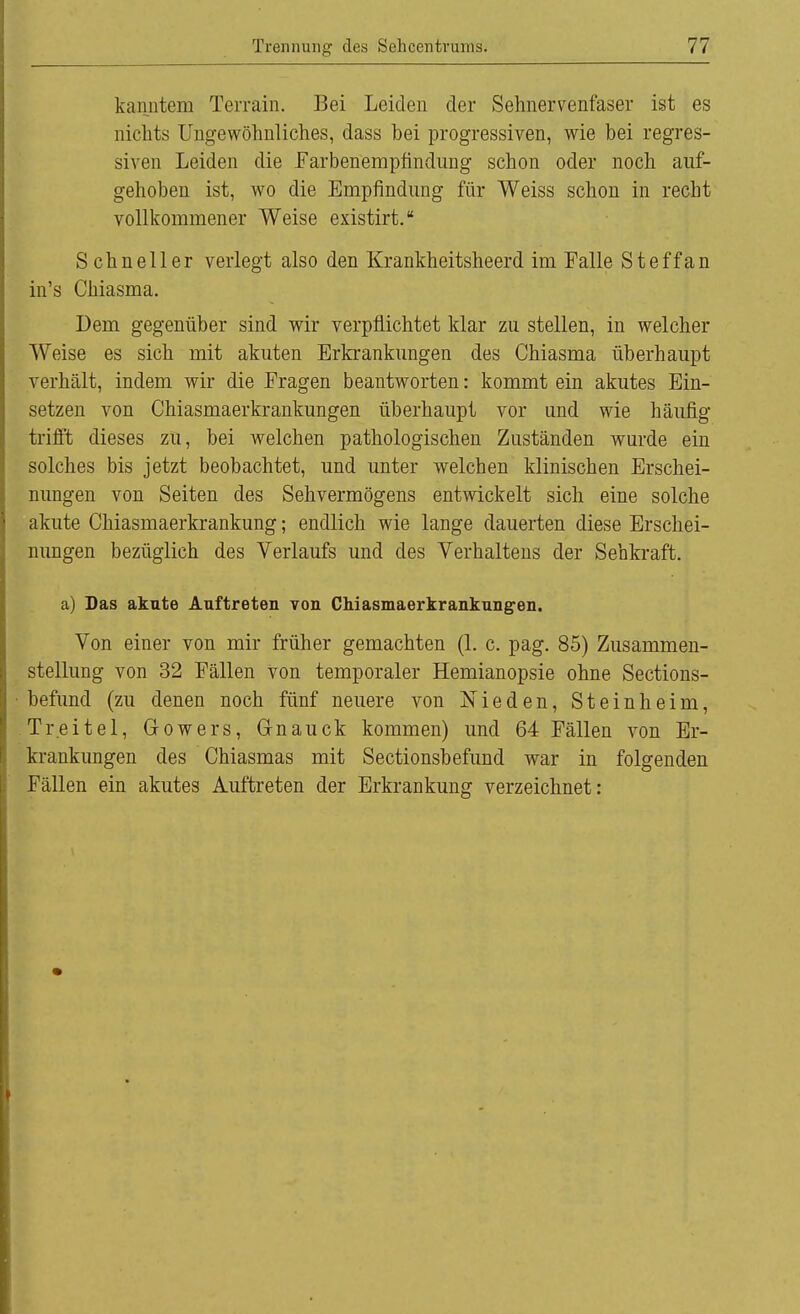 kanntem Terrain. Bei Leiden der Sehnervenfaser ist es nichts Ungewöhnliches, dass bei progressiven, wie bei regres- siven Leiden die Farbenempfindung schon oder noch auf- gehoben ist, wo die Empfindung für Weiss schon in recht vollkommener Weise existirt. Schneller verlegt also den Krankheitsheerd im Falle Steffan in's Chiasma. Dem gegenüber sind wir verpflichtet klar zu stellen, in welcher Weise es sich mit akuten Erkrankungen des Chiasma überhaupt verhält, indem wir die Fragen beantworten: kommt ein akutes Ein- setzen von Chiasmaerkrankungen überhaupt vor und wie häufig trifft dieses zu, bei welchen pathologischen Zuständen wurde ein solches bis jetzt beobachtet, und unter welchen klinischen Erschei- nungen von Seiten des Sehvermögens entwickelt sich eine solche akute Chiasmaerkrankung; endlich wie lange dauerten diese Erschei- nungen bezüglich des Verlaufs und des Verhaltens der Sehkraft. a) Das akute Auftreten von Chiasmaerkrankungen. Von einer von mir früher gemachten (1. c. pag. 85) Zusammen- stellung von 32 Fällen von temporaler Hemianopsie ohne Sections- befund (zu denen noch fünf neuere von Nieden, Steinheim, Treitel, Gowers, Gnauck kommen) und 64 Fällen von Er- krankungen des Chiasmas mit Sectionsbefund war in folgenden Fällen ein akutes Auftreten der Erkrankung verzeichnet: