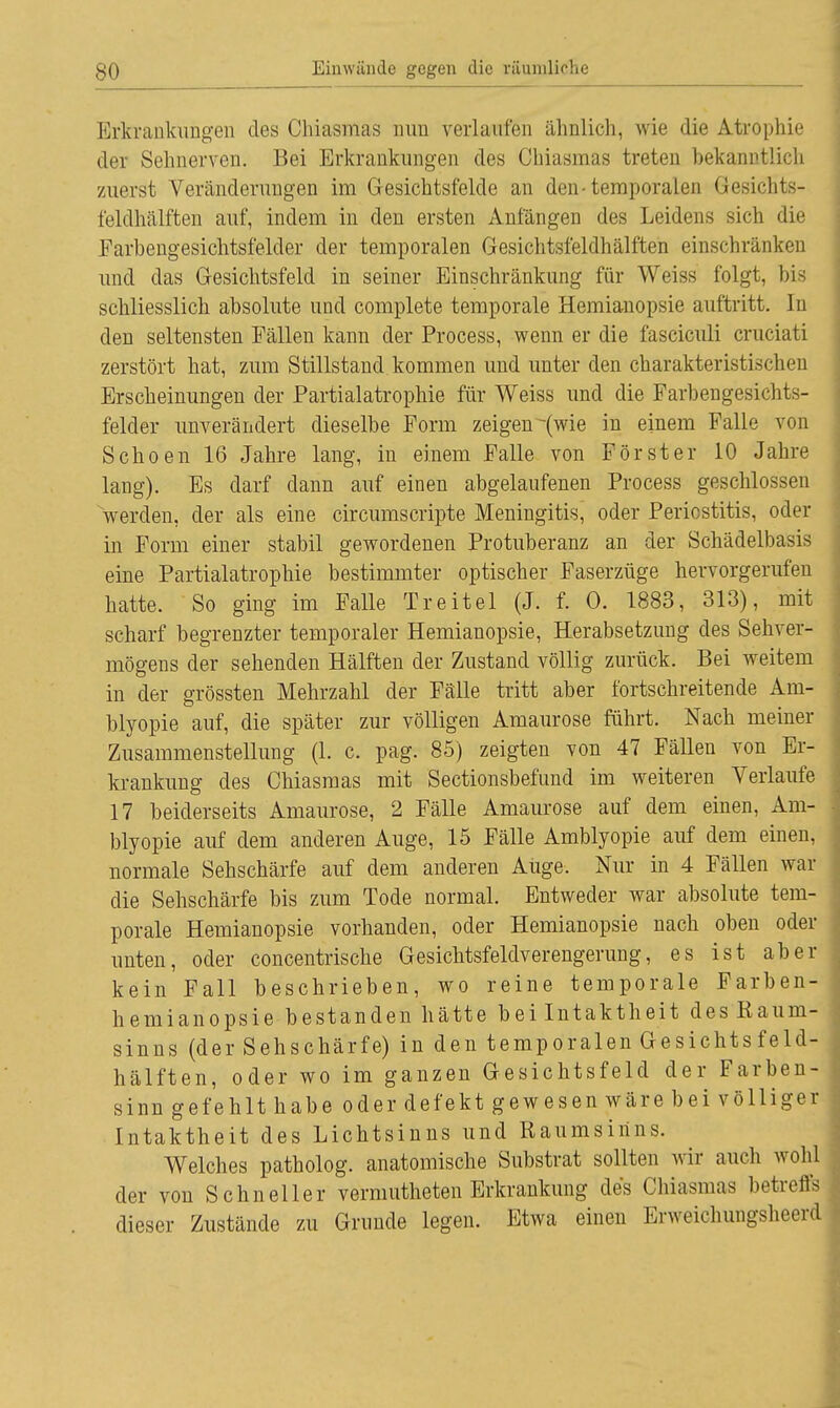 Erkrankungen des Chiasmas nun verlaufen ähnlich, wie die Atrophie der Sehnerven. Bei Erkrankungen des Chiasmas treten bekanntlich zuerst Veränderungen im Gesichtsfelde an den-temporalen Gesichts- feldhälften auf, indem in den ersten Anfängen des Leidens sich die Farbengesichtsfelder der temporalen Gesichtsfeldhälften einschränken und das Gesichtsfeld in seiner Einschränkung für Weiss folgt, bis schliesslich absolute und complete temporale Hemianopsie auftritt. In den seltensten Fällen kann der Process, wenn er die fasciculi cruciati zerstört hat, zum Stillstand kommen und unter den charakteristischen Erscheinungen der Partialatrophie für Weiss und die Farbengesichts- felder unverändert dieselbe Form zeigen -(wie in einem Falle von Schoen 16 Jahre lang, in einem Falle von Förster 10 Jahre lang). Es darf dann auf einen abgelaufenen Process geschlossen werden, der als eine circumscripte Meningitis, oder Periostitis, oder in Form einer stabil gewordenen Protuberanz an der Schädelbasis eine Partialatrophie bestimmter optischer Faserzüge hervorgerufen hatte. So ging im Falle Treitel (J. f. 0. 1883, 313), mit scharf begrenzter temporaler Hemianopsie, Herabsetzung des Sehver- mögens der sehenden Hälften der Zustand völlig zurück. Bei weitem in der grössten Mehrzahl der Fälle tritt aber fortschreitende Am- blyopie auf, die später zur völligen Amaurose führt. Nach meiner Zusammenstellung (1. c. pag. 85) zeigten von 47 Fällen von Er- krankung des Chiasmas mit Sectionsbefund im weiteren Verlaufe 17 beiderseits Amaurose, 2 Fälle Amaurose auf dem einen, Am- blyopie auf dem anderen Auge, 15 Fälle Amblyopie auf dem einen, normale Sehschärfe auf dem anderen Auge. Nur in 4 Fällen war die Sehschärfe bis zum Tode normal. Entweder war absolute tem- porale Hemianopsie vorhanden, oder Hemianopsie nach oben oder unten, oder concentrische Gesichtsfeldverengerung, es ist aber kein Fall beschrieben, wo reine temporale Farben- hemianopsie bestanden hätte bei Intaktheit des Raum- sinns (der Sehschärfe) in den temporalen Gesichtsfeld- hälften, oder wo im ganzen Gesichtsfeld der Farben- sinn gefehlt habe oder defekt gewesen wäre bei völliger Intaktheit des Lichtsinns und Raumsinns. Welches patholog. anatomische Substrat sollten wir auch wohl der von Schneller vermutheten Erkrankung des Chiasmas betreffs dieser Zustände zu Grunde legen. Etwa einen Erweichungsheerd