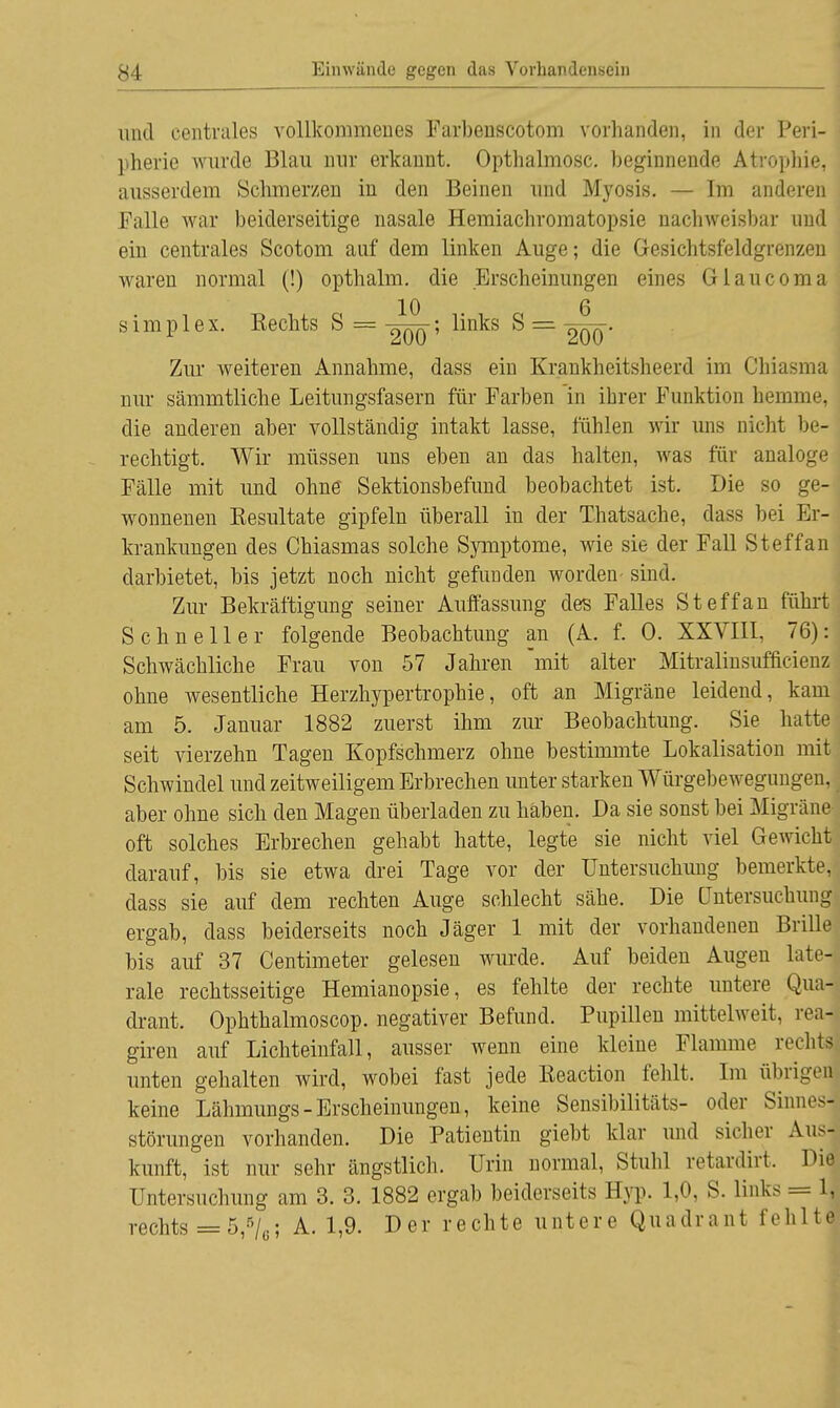 und centrales vollkommenes Farbenscotom vorhanden, in der Peri- pherie wurde Blau nur erkauut. Opthalmosc. beginnende Atrophie, ausserdem Schmerzen in den Beinen und Myosis. — Im anderen Falle war beiderseitige nasale Hemiachromatopsie nachweisbar und ein centrales Scotom auf dem linken Auge; die Gesichtsfeldgrenzen waren normal (!) opthami. die Erscheinungen eines Glaucoma 10 6 simplex. Rechts S =-^OÖ*' ^n^S ^ = 2ÖÖ' Zur weiteren Annahme, dass ein Krankheitsheerd im Cbiasma nur sämmtliche Leitungsfasern für Farben in ihrer Funktion hemme, die anderen aber vollständig intakt lasse, fühlen wir uns nicht be- rechtigt. Wir müssen uns eben an das halten, was für analoge Fälle mit und ohne Sektionsbefund beobachtet ist. Die so ge- wonnenen Resultate gipfeln überall in der Thatsache, dass bei Er- krankungen des Chiasmas solche Symptome, wie sie der Fall Steffan darbietet, bis jetzt noch nicht gefunden worden sind. Zur Bekräftigung seiner Auffassung des Falles Steffan führt Schneller folgende Beobachtung an (A. f. 0. XXVIII, 76): Schwächliche Frau von 57 Jahren mit alter Mitralinsufficienz ohne wesentliche Herzhypertrophie, oft an Migräne leidend, kam am 5. Januar 1882 zuerst ihm zur Beobachtung. Sie hatte seit vierzehn Tagen Kopfschmerz ohne bestimmte Lokalisation mit Schwindel und zeitweiligem Erbrechen unter starken Würgebewegungen, aber ohne sich den Magen überladen zu haben. Da sie sonst bei Migräne oft solches Erbrechen gehabt hatte, legte sie nicht viel Gewicht darauf, bis sie etwa drei Tage vor der Untersuchung bemerkte, dass sie auf dem rechten Auge schlecht sähe. Die Untersuchung ergab, class beiderseits noch Jäger 1 mit der vorhandenen Brille bis auf 37 Centimeter gelesen wurde. Auf beiden Augen late- rale rechtsseitige Hemianopsie, es fehlte der rechte untere Qua- drant. Ophthalmoscop. negativer Befund. Pupillen mittelweit, reaj giren auf Lichteinfall, ausser wenn eine kleine Flamme rechts unten gehalten wird, wobei fast jede Reaction fehlt. Im übrigeri keine Lähmungs - Erscheinungen, keine Sensibilität*- oder Sinnesj Störungen vorhanden. Die Patientin giebt klar und sicher Aus- kunft, ist nur sehr ängstlich. Urin normal, Stuhl retardirt. Die Untersuchung am 3. 3. 1882 ergab beiderseits Hyp. 1,0, S. links = 1, rechts = 5,5/6; A. 1,9. Der rechte untere Quadrant fehlte