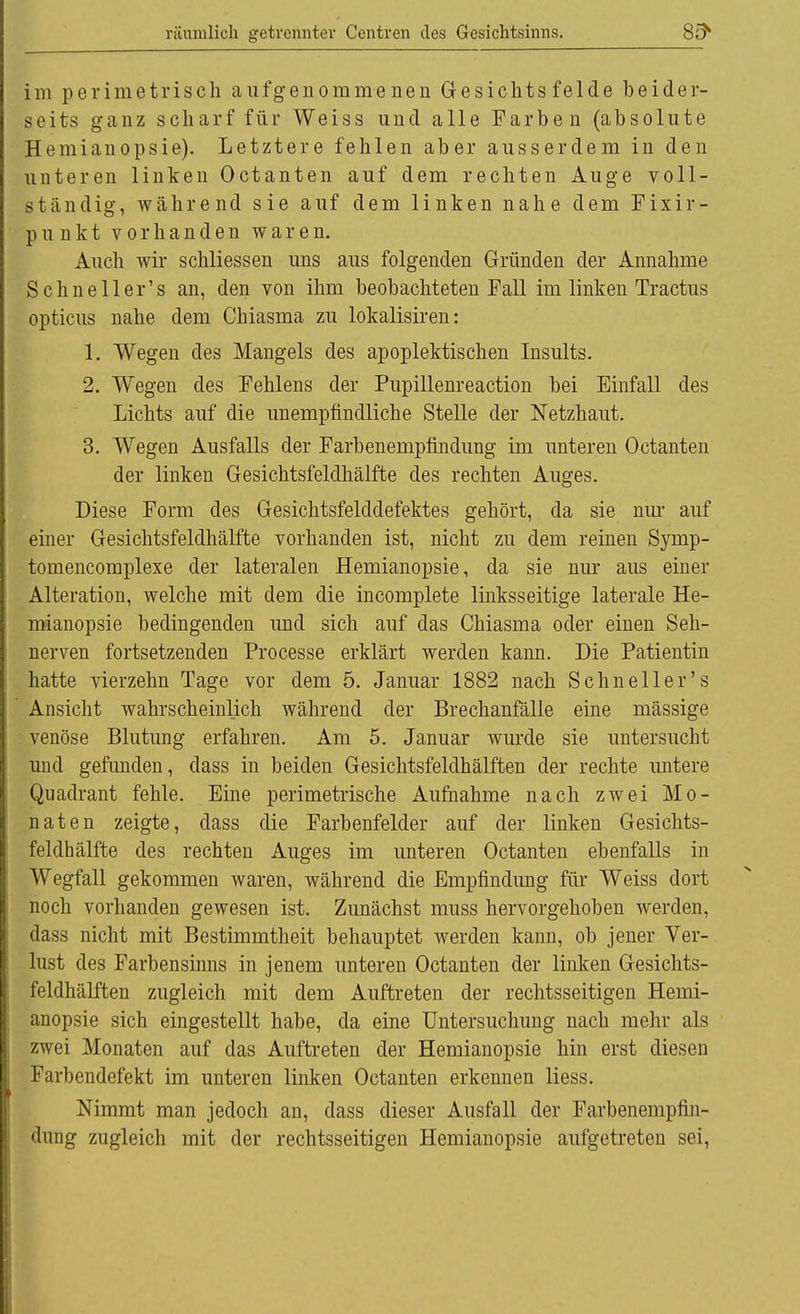 Im perimetrisch aufgenommenen Gesichts felde beider- seits ganz scharf für Weiss und alle Farben (absolute Hemianopsie). Letztere fehlen aber ausserdem in den unteren linken Octanten auf dem rechten Auge voll- ständig, während sie auf dem linken nahe dem Fixir- punkt vorhanden waren. Auch wir schliessen uns aus folgenden Gründen der Annahme Sehn eil er's an, den von ihm beobachteten Fall im linken Tractus opticus nahe dem Chiasma zu lokalisiren: 1. Wegen des Mangels des apoplektischen Insults. 2. Wegen des Fehlens der Pupillenreaction bei Einfall des Lichts auf die unempfindliche Stelle der Netzhaut. 3. Wegen Ausfalls der Farbenempfindung im unteren Octanten der linken Gesichtsfeldhälfte des rechten Auges. Diese Form des Gesichtsfelddefektes gehört, da sie nur auf einer Gesichtsfeldhälfte vorhanden ist, nicht zu dem reinen Symp- tomencomplexe der lateralen Hemianopsie, da sie nur aus einer Alteration, welche mit dem die incomplete linksseitige laterale He- mianopsie bedingenden und sich auf das Chiasma oder einen Seh- nerven fortsetzenden Processe erklärt werden kann. Die Patientin hatte vierzehn Tage vor dem 5. Januar 1882 nach Schneller's Ansicht wahrscheinlich während der Brechanfälle eine massige venöse Blutung erfahren. Am 5. Januar wurde sie untersucht und gefunden, dass in beiden Gesichtsfeldhälften der rechte untere Quadrant fehle. Eine perimetrische Aufnahme nach zwei Mo- naten zeigte, dass die Farbenfelder auf der linken Gesichts- feldhälfte des rechten Auges im unteren Octanten ebenfalls in Wegfall gekommen waren, während die Empfindimg für Weiss dort noch vorhanden gewesen ist. Zunächst muss hervorgehoben werden, dass nicht mit Bestimmtheit behauptet werden kann, ob jener Ver- lust des Farbensinns in jenem unteren Octanten der linken Gesichts- feldhälften zugleich mit dem Auftreten der rechtsseitigen Hemi- anopsie sich eingestellt habe, da eine Untersuchung nach mehr als zwei Monaten auf das Auftreten der Hemianopsie hin erst diesen Farbendefekt im unteren linken Octanten erkennen liess. Nimmt man jedoch an, dass dieser Ausfall der Farbenempfm- dung zugleich mit der rechtsseitigen Hemianopsie aufgetreten sei,