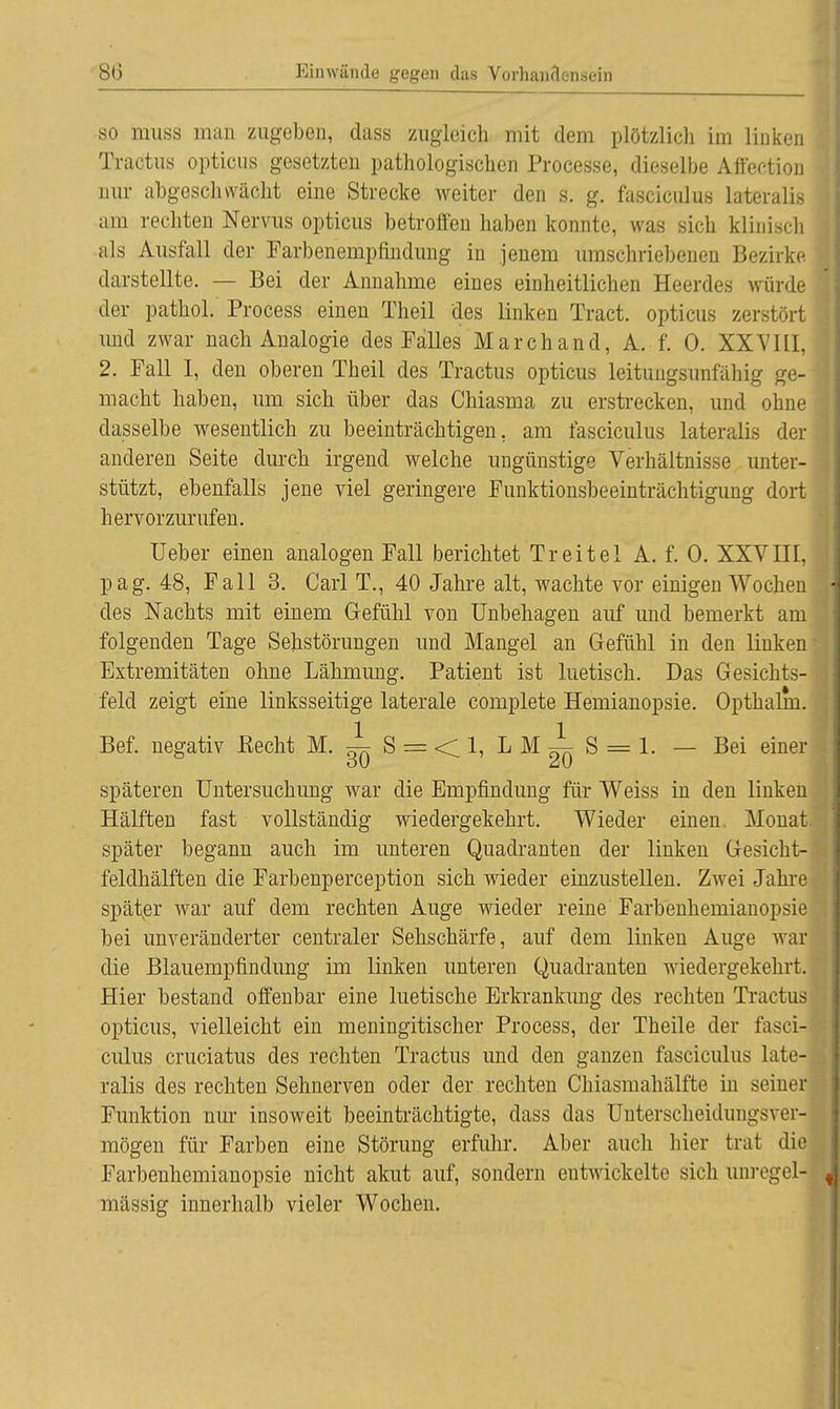 so muss man zugeben, dass zugleich mit dem plötzlich im linken Tractus opticus gesetzten pathologischen Processe, dieselbe Affer-tion nur abgeschwächt eine Strecke weiter den s. g. fasciculus lateralis am rechten Nervus opticus betroffen haben konnte, was sich klinisch als Ausfall der Farbenempfindung in jenem umschriebenen Bezirke darstellte. — Bei der Annahme eines einheitlichen Heerdes würde der pathol. Process einen Theil des linken Tract. opticus zerstört und zwar nach Analogie des Falles Marchand, A. f. 0. XXVIII, 2. Fall I, den oberen Theil des Tractus opticus leitungsunfähig ge- macht haben, um sich über das Chiasma zu erstrecken, und ohne dasselbe wesentlich zu beeinträchtigen, am fasciculus lateralis der anderen Seite durch irgend welche ungünstige Verhältnisse unter- stützt, ebenfalls jene viel geringere Funktionsbeeinträchtigimg dort hervorzurufen. üeber einen analogen Fall berichtet Treitel A. f. 0. XXVIII, pag. 48, Fall 3. Carl T., 40 Jahre alt, wachte vor einigen Wochen des Nachts mit einem Gefühl von Unbehagen auf und bemerkt am folgenden Tage Sehstörungen und Mangel an Gefühl in den linken Extremitäten ohne Lähmung. Patient ist luetisch. Das Gesichts- feld zeigt eine linksseitige laterale complete Hemianopsie. Opthalm. Bef. negativ Eecht M. i- S = < 1, L M i S = 1. — Bei einer späteren Untersuchung war die Empfindung für Weiss in den linken Hälften fast vollständig wiedergekehrt. Wieder einen. Monat später begann auch im unteren Quadranten der linken Gesicht- feldhälften die Farbenperception sich wieder einzustellen. Zwei Jahre später war auf dem rechten Auge wieder reine Farbenhemianopsie bei unveränderter centraler Sehschärfe, auf dem linken Auge war die Blauempfindung im linken unteren Quadranten wiedergekehrt. Hier bestand offenbar eine luetische Erkrankung des rechten Tractus opticus, vielleicht ein meningitischer Process, der Theile der fasci- culus cruciatus des rechten Tractus und den ganzen fasciculus late- ralis des rechten Sehnerven oder der rechten Chiasmahälfte in seiner Funktion nur insoweit beeinträchtigte, dass das Unterscheidungsver- mögen für Farben eine Störung erfuhr. Aber auch hier trat die Farbenhemianopsie nicht akut auf, sondern entwickelte sich unregel- mässig innerhalb vieler Wochen.