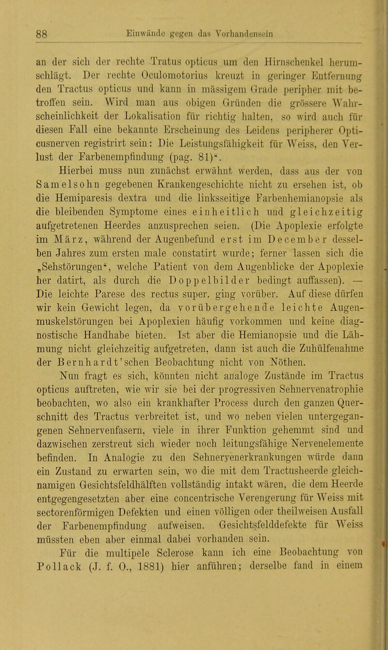 an der sich der rechte Tratus opticus um den Hirnschenkel herum- schlägt. Der rechte Oculomotorius kreuzt in geringer Entfernung den Tractus opticus und kann in massigem Grade peripher mit be- troffen sein. Wird man aus obigen Gründen die grössere Wahr- scheinlichkeit der Lokalisation für richtig halten, so wird auch für diesen Fall eine bekannte Erscheinung des Leidens peripherer Opti- cusnerven registrirt sein: Die Leistungsfähigkeit für Weiss, den Ver- lust der Farbenempfindung (pag. 81). Hierbei muss nun zunächst erwähnt werden, dass aus der von Samelsohn gegebenen Krankengeschichte nicht zu ersehen ist, ob die Hemiparesis dextra und die linksseitige Farbenhemianopsie als die bleibenden Symptome eines einheitlich und gleichzeitig aufgetretenen Heerdes anzusprechen seien. (Die Apoplexie erfolgte im März, während der Augenbefund erst im December dessel- ben Jahres zum ersten male constatirt wurde; ferner lassen sich die „ Sehstörungen, welche Patient von dem Augenblicke der Apoplexie her datirt, als durch die Doppelbilder bedingt auffassen). — Die leichte Parese des rectus super, ging vorüber. Auf diese dürfen wir kein Gewicht legen, da vorübergehende leichte Augen- muskelstörungen bei Apoplexien häufig vorkommen und keine diag- nostische Handhabe bieten. Ist aber die Hemianopsie und die Läh- mung nicht gleichzeitig aufgetreten, dann ist auch die Zuhülfenahme der Bernhardt'sehen Beobachtung nicht von Nöthen. Nun fragt es sich, könnten nicht analoge Zustände im Tractus opticus auftreten, wie wir sie bei der progressiven Sehnervenatrophie beobachten, wo also ein krankhafter Process durch den ganzen Quer- schnitt des Tractus verbreitet ist, und wo neben vielen untergegan- genen Sehnervenfasern, viele in ihrer Funktion gehemmt sind und dazwischen zerstreut sich wieder noch leitungsfähige Nervenelemente befinden. In Analogie zu den Sehneryenerkrankungen würde dann ein Zustand zu erwarten sein, wo die mit dem Tractusheerde gleich- namigen Gesichtsfeldhälften vollständig intakt wären, die dem Heerde entgegengesetzten aber eine concentrische Verengerung für Weiss mit sectorenförmigen Defekten und einen völligen oder theilweisen Ausfall der Farbenempfindung aufweisen. Gesichtsfelddefekte für Weiss müssten eben aber einmal dabei vorhanden sein. Für die multipele Sclerose kann ich eine Beobachtung von Pollack (J. f. 0., 1881) hier anführen; derselbe fand in einem