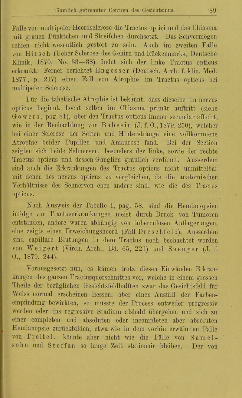 Falle von multipeler Heerdsclerose die Tractus optici und das Chiasma mit grauen Pünktchen und Streifchen durchsetzt. Das Sehvermögen schien nicht wesentlich gestört zu sein. Auch im zweiten Falle von Hirsch (Ueber Sclerose des Gehirn undEückenmarks, Deutsche Klinik, 1870, No. 33—38) findet sich der linke Tractus opticus erkrankt. Ferner berichtet Engesser (Deutsch. Arch. f. Min. Med. 1877, p. 217) einen Fall von Atrophie im Tractus opticus bei multipeler Sclerose. Für die tabetische Atrophie ist bekannt, dass dieselbe im nervus opticus beginnt, höcht selten im Chiasma primär auftritt (siehe Gowers, pag. 81), aber den Tractus opticus immer secundär afficirt, wie in der Beobachtung von Babesin (J. f. 0., 1879, 250), welcher bei einer Sclerose der Seiten und Hinterstränge eine vollkommene Atrophie beider Pupillen und Amaurose fand. Bei der Section zeigten sich beide Sehnerven, besonders der linke, sowie der rechte Tractus opticus und dessen Ganglien graulich verdünnt. Ausserdem sind auch die Erkrankungen des Tractus opticus nicht unmittelbar mit denen des nervus opticus zu vergleichen, da die anatomischen Verhältnisse des Sehnerven eben andere sind, wie die des Tractus opticus. Nach Ausweis der Tabelle I, pag. 58, sind die Hemianopsien infolge von Tractuserkrankungen meist durch Druck von Tumoren entstanden, andere waren abhängig von tuberculösen Auflagerungen, eine zeigte einen Erweichungsheerd (Fall Dreschfeld). Ausserdem sind capillare Blutungen in dem Tractus noch beobachtet worden von Weigert (Virch. Arch., Bd. 65, 221) und Sa eng er (J. f. 0., 1879, 244). Vorausgesetzt nun, es kämen trotz diesen Einwänden Erkran- kungen des ganzen Tractusquerschnittes vor, welche in einem grossen Theile der bezüglichen Gesichtsfeldhälften zwar das Gesichtsfeld für Weiss normal erscheinen liessen, aber einen Ausfall der Farben- empfindung bewirkten, so müsste der Process entweder progressiv werden oder ins regressive Stadium alsbald übergehen und sich zu einer completen und absoluten oder incompleten aber absoluten Hemianopsie zurückbilden, etwa wie in dem vorhin erwähnten Falle von Treitel, könnte aber nicht wie die Fälle von Samel- sohn und Steffan so lange Zeit stationair bleiben. Der von