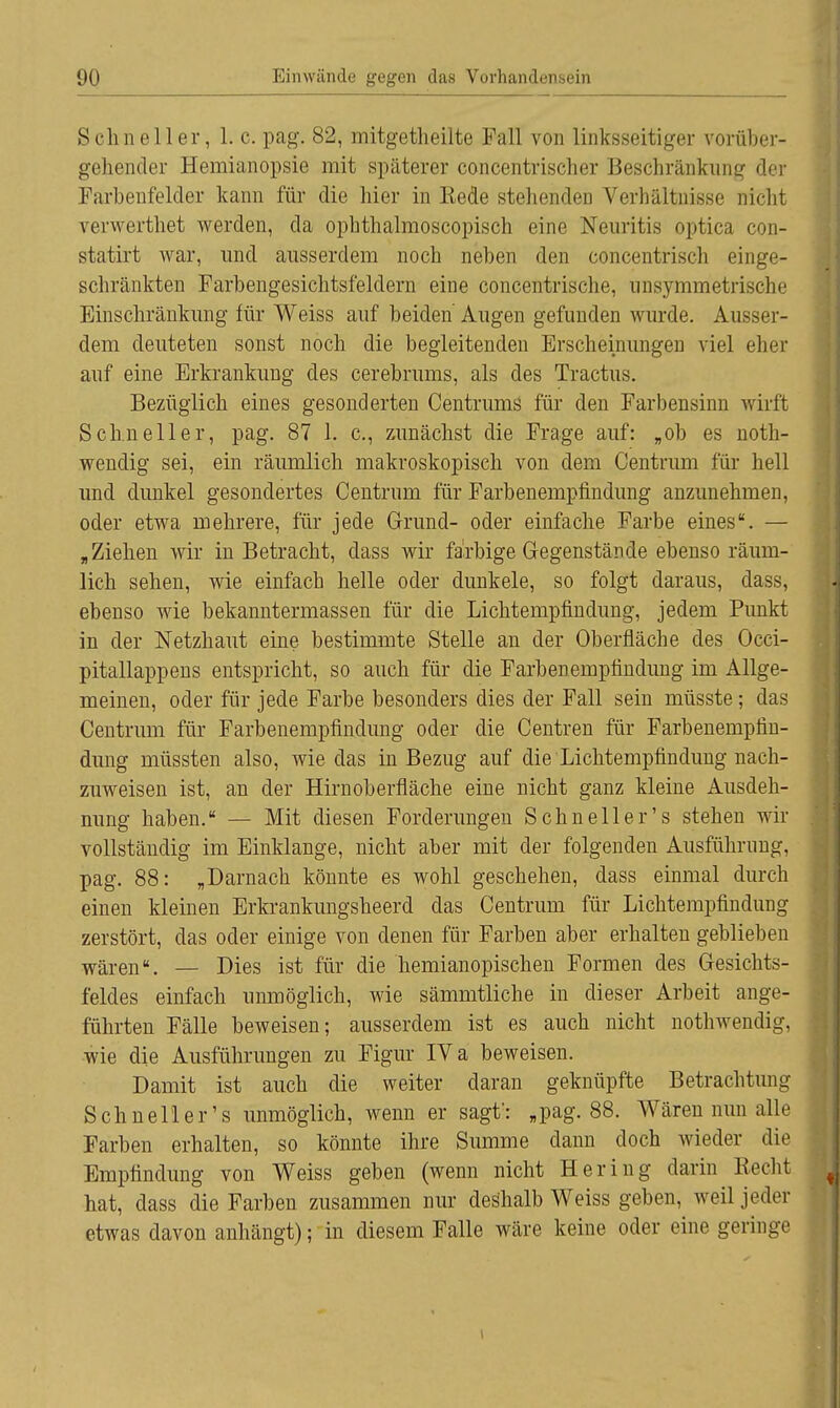 »Schneller, 1. c. pag. 82, mitgetheilte Fall von linksseitiger vorüber- gehender Hemianopsie mit späterer concentrischer Beschränkung der Farbenfelder kann für die hier in Kede stellenden Verhältnisse nicht verwerthet werden, da ophthalmoscopisch eine Neuritis optica con- statirt war, und ausserdem noch neben den concentrisch einge- schränkten Farbengesichtsfelclern eine concentrische, unsymmetrische Einschränkung für Weiss auf beiden Augen gefunden wurde. Ausser- dem deuteten sonst noch die begleitenden Erscheinungen viel eher auf eine Erkrankung des cerebrums, als des Tractus. Bezüglich eines gesonderten Centrums für den Farbensinn wirft Schneller, pag. 87 1. c, zunächst die Frage auf: „ob es noth- wendig sei, ein räumlich makroskopisch von dem Centrum für hell und dunkel gesondertes Centrum für Farbenempfindung anzunehmen, oder etwa mehrere, für jede Grund- oder einfache Farbe eines. — „Ziehen wir in Betracht, dass wir farbige Gegenstände ebenso räum- lich sehen, wie einfach helle oder dunkele, so folgt daraus, dass, ebenso wie bekanntermassen für die Lichtempfindung, jedem Punkt in der Netzhaut eine bestimmte Stelle an der Oberfläche des Occi- pitallappens entspricht, so auch für die Farbenempfmdung im Allge- meinen, oder für jede Farbe besonders dies der Fall sein müsste; das Centrum für Farbenempfmdung oder die Centren für Farbenempfm- dung müssten also, wie das in Bezug auf die Lichtempfindung nach- zuweisen ist, an der Hirnoberfläche eine nicht ganz kleine Ausdeh- nung haben. — Mit diesen Forderungen Schneller's stehen wir 1 vollständig im Einklänge, nicht aber mit der folgenden Ausführung, pag. 88: „Darnach könnte es wohl geschehen, dass einmal durch einen kleinen Erkrankungsheerd das Centrum für Lichtempfmdung zerstört, das oder einige von denen für Farben aber erhalten geblieben wären. — Dies ist für die hemianopischen Formen des Gesichts- feldes einfach unmöglich, wie sämmtliche in dieser Arbeit ange- führten Fälle beweisen; ausserdem ist es auch nicht nothwendig, wie die Ausführungen zu Figur IV a beweisen. Damit ist auch die weiter daran geknüpfte Betrachtung Schnell er's unmöglich, wenn er sagt': „pag. 88. Wären nun alle Farben erhalten, so könnte ihre Summe dann doch wieder die Empfmdung von Weiss geben (wenn nicht Hering darin Recht hat, dass die Farben zusammen nur deshalb Weiss geben, weil jeder etwas davon anhängt); in diesem Falle wäre keine oder eine geringe