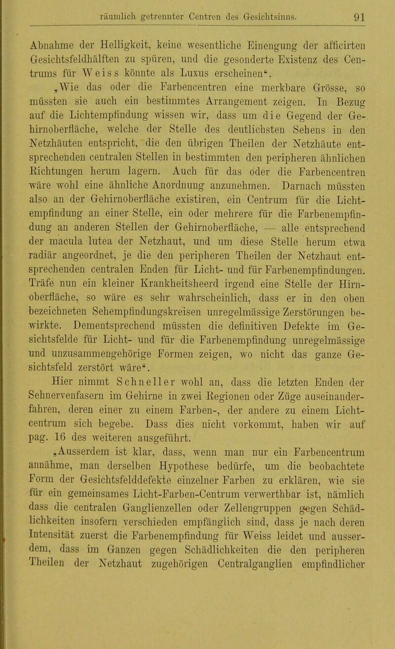 Abnahme der Helligkeit, keine wesentliche Einengung der afficirten Gesichtsfeldhälften zu spüren, und die gesonderte Existenz des Cen- trums für Weiss könnte als Luxus erscheinen. „Wie das oder die Farbencentren eine merkbare Grösse, so müssten sie auch ein bestimmtes Arrangement zeigen. In Bezug auf die Lichtempfindung wissen wir, dass um die Gegend der Ge- hirnoberfläche, welche der Stelle des deutlichsten Sehens in den Netzhäuten entspricht, die den übrigen Theilen der Netzhäute ent- sprechenden centralen Stellen in bestimmten den peripheren ähnlichen Eichtungen herum lagern. Auch für das oder die Farbencentren wäre wohl eine ähnliche Anordnung anzunehmen. Darnach müssten also an der Gehirnoberfläche existiren, ein Centrum für die Licht- empfindung an einer Stelle, ein oder mehrere für die Farbenempfin- dung an anderen Stellen der Gehirnoberfläche, — alle entsprechend der macula lutea der Netzhaut, und um diese Stelle herum etwa radiär angeordnet, je die den peripheren Theilen der Netzhaut ent- sprechenden centralen Enden für Licht- und für Farbenempfindungen. Träfe nun ein kleiner Krankheitsheerd irgend eine Stelle der Hirn- oberfläche, so wäre es sehr wahrscheinlich, dass er in den oben bezeichneten Sehempfindungskreisen unregelmässige Zerstörungen be- wirkte. Dementsprechend müssten die definitiven Defekte im Ge- sichtsfelde für Licht- und für die Farbenempfindung unregelmässige und unzusammengehörige Formen zeigen, wo nicht das ganze Ge- sichtsfeld zerstört wäre. Hier nimmt Schneller wohl an, dass die letzten Enden der Sehnervenfasern im Gehirne in zwei Kegionen oder Züge auseinander- fahren, deren einer zu einem Farben-, der andere zu einem Licht- centrum sich begebe. Dass dies nicht vorkommt, haben wir auf pag. 16 des weiteren ausgeführt. „Ausserdem ist klar, dass, wenn man nur ein Farbencentrum annähme, man derselben Hypothese bedürfe, um die beobachtete Form der Gesichtsfelddefekte einzelner Farben zu erklären, wie sie für ein gemeinsames Licht-Farben-Centrum verwerthbar ist, nämlich dass die centralen Ganglienzellen oder Zellengruppen gegen Schäd- lichkeiten insofern verschieden empfänglich sind, dass je nach deren Intensität zuerst die Farbenempfindung für Weiss leidet und ausser- dem, dass im Ganzen gegen Schädlichkeiten die den peripheren Theilen der Netzhaut zugehörigen Centralganglien empfindlicher