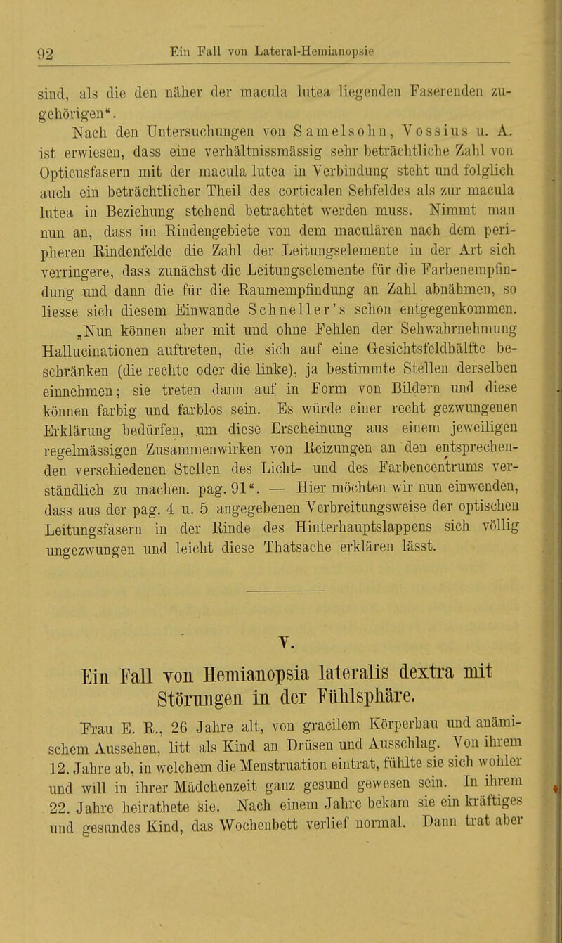 sind, als die den naher der macula lutea liegenden Faserenden zu- gehörigen. Nach den Untersuchungen von Samelsohn, Vossius u. A. ist erwiesen, dass eine verhältnissmässig sehr beträchtliche Zahl von Opticusfasern mit der macula lutea in Verbindung steht und folglich auch ein beträchtlicher Theil des corticalen Sehfeldes als zur macula lutea in Beziehung stehend betrachtet werden muss. Nimmt man nun an, dass im Kindengebiete von dem maculären nach dem peri- pheren Kindenfelde die Zahl der Leitungselemente in der Art sich verringere, dass zunächst die Leitungselemente für die Farbenempfin- dung und dann die für die Raumempfindung an Zahl abnähmen, so liesse sich diesem Einwände Schnell er's schon entgegenkommen. „Nun können aber mit und ohne Fehlen der Sehwahrnehmung Hallucinationen auftreten, die sich auf eine Gesichtsfeldhälfte be- schränken (die rechte oder die linke), ja bestimmte Stellen derselben einnehmen; sie treten dann auf in Form von Bildern und diese können farbig und farblos sein. Es würde einer recht gezwungenen Erklärung bedürfen, um diese Erscheinung aus einem jeweiligen regelmässigen Zusammenwirken von Reizungen an den entsprechen- den verschiedenen Stellen des Licht- und des Farbencentrums ver- ständlich zu machen, pag. 91. — Hier möchten wir nun einwenden, dass aus der pag. 4 u. 5 angegebenen Verbreitungsweise der optischen Leitungsfasern in der Rinde des Hinterhauptslappens sich völlig ungezwungen und leicht diese Thatsache erklären lässt. Y. Ein Fall von Hemianopsia lateralis dextra mit Störungen in der FnhlspMre. Frau E. R., 26 Jahre alt, von gracilem Körperbau und anämi- schem Aussehen,' litt als Kind an Drüsen und Ausschlag. Von ihrem 12. Jahre ab, in welchem die Menstruation eintrat, fühlte sie sich wohler und will in ihrer Mädchenzeit ganz gesund gewesen sein. In ihrem 22. Jahre heirathete sie. Nach einem Jahre bekam sie ein kräftiges und gesundes Kind, das Wochenbett verlief normal. Dann trat aber