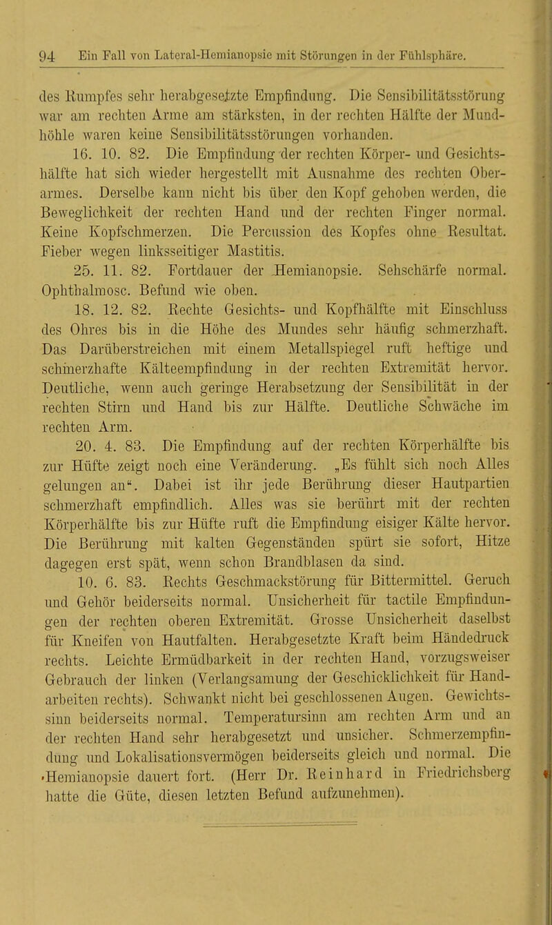 des Kumpfes sehr herabgesetzte Empfindung. Die Sensibilitätsstörung war am rechten Arme am stärksten, in der rechten Hälfte der Mund- höhle waren keine Sensibilitätsstörungen vorhanden. 16. 10. 82. Die Empfindung 'der rechten Körper- und G-esichts- hälfte hat sich wieder hergestellt mit Ausnahme des rechten Ober- armes. Derselbe kann nicht bis über den Kopf gehoben werden, die Beweglichkeit der rechten Hand und der rechten Finger normal. Keine Kopfschmerzen. Die Percussion des Kopfes ohne Resultat. Fieber wegen linksseitiger Mastitis. 25. 11. 82. Fortdauer der .Hemianopsie. Sehschärfe normal. Ophthalmosc. Befund wie oben. 18. 12. 82. Rechte Gesichts- und Kopfhälfte mit Binschluss des Ohres bis in die Höhe des Mundes sehr häufig schmerzhaft. Das Darüberstreichen mit einem Metallspiegel ruft heftige und schmerzhafte Kälteempfindung in der rechten Extremität hervor. Deutliche, wenn auch geringe Herabsetzung der Sensibilität in der rechten Stirn und Hand bis zur Hälfte. Deutliche Schwäche im rechten Arm. 20. 4. 83. Die Empfindung auf der rechten Körperhälfte bis zur Hüfte zeigt noch eine Veränderung. „Es fühlt sich noch Alles gelungen an. Dabei ist ihr jede Berührung dieser Hautpartien schmerzhaft empfindlich. Alles was sie berührt mit der rechten Körperhälfte bis zur Hüfte ruft die Empfindung eisiger Kälte hervor. Die Berührung mit kalten Gegenständen spürt sie sofort, Hitze dagegen erst spät, wenn schon Brandblasen da sind. 10. 6. 83. Rechts Geschmackstörung für Bittermittel. Geruch und Gehör beiderseits normal. Unsicherheit für tactile Empfindun- gen der rechten oberen Extremität. Grosse Unsicherheit daselbst für Kneifen von Hautfalten. Herabgesetzte Kraft beim Händedruck rechts. Leichte Ermüdbarkeit in der rechten Hand, vorzugsweiser Gebrauch der linken (Verlangsamung der Geschicklichkeit für Hand- arbeiten rechts). Schwankt nicht bei geschlossenen Augen. Gewichts- sinn beiderseits normal. Temperatursinn am rechten Arm und an der rechten Hand sehr herabgesetzt und unsicher. Schmerzempfin- dimg und Lokalisationsvermögen beiderseits gleich und normal. Die •Hemianopsie dauert fort. (Herr Dr. Reinhard in Friedrichsberg hatte die Güte, diesen letzten Befund aufzunehmen).