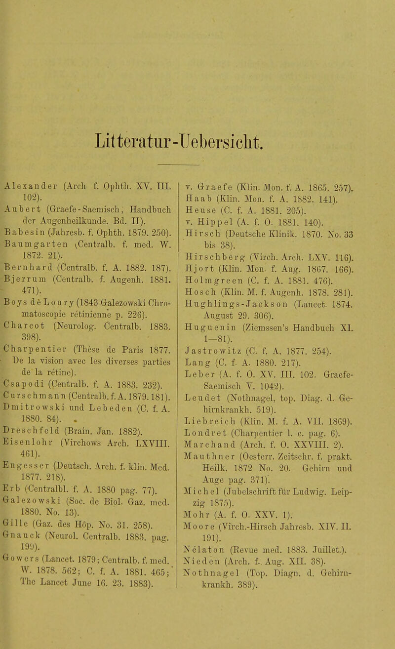 Litteratur- Uebersicht. Alexander (Arch f. Ophth. XV. III. 102). Aubert (Graefe-Saemisch, Handbuch der Augenheilkunde. Bd. II). Babesin (Jahresb. f. Ophth. 1879. 250). Baum garten ^Centralb. f. med. W. 1872. 21). Bernhard (Centralb. f. A. 1882. 187). Bjerrum (Centralb. f. Augenh. 1881. 471). BoysdeLoury(1843 Galezowski Chro- matoscopie retinienne p. 226). Charcot (Neurolog. Centralb. 1883. 398). Charpentier (These de Paris 1877. De la vision avec les diverses parties de la retine). Csapodi (Centralb. f. A. 1883. 232). Curschmanu (Centralb.f.A. 1879.181). Dmitrowski und Lebeden (C. f. A. 1880. 84). . Dreschfeld (Brain. Jan. 1882). Eisenlohr (Virchows Arch. LXVIII. 461). Engesser (Deutsch. Arch. f. klin. Med. 1877. 218). Erb (Centralbl. f. A. 1880 pag. 77). Galezowski (Soc. de Biol. Gaz. med. 1880. No. 13). Gille (Gaz. des Hop. No. 31. 258). Gnauck (Neurol. Centralb. 1883. pag. 199). Gowers (Lancet. 1879; Centralb. f. med. W. 1878. 562; C. f. A. 1881. 465;* The Lancet June 16. 23. 1883). v. Graefe (Klin. Mon. f. A. 1865. 257). Haab (Klin. Mon. f. A. 1882. 141). Heuse (C. f. A. 1881. 205). v. Hippel (A. f. O. 1881. 140). Hirsch (Deutsche Klinik. 1870. No. 33 bis 38). Hirschberg (Virch. Arch. LXV. 116). Hjort (Klin. Mon. f. Aug. 1867. 166). Holmgreen (C. f. A. 1881. 476). Hosch (Klin. M. f. Augenh. 1878. 281). Hughlings-Jackson (Lancet. 1874. August 29. 306). Huguenin (Ziemssen's Handbuch XL 1—81). Jastrowitz (C. f. A. 1877. 254). Lang (C. f. A. 1880. 217). Leber (A. f. O. XV. III. 102. Graefe- Saemisch V. 1042). Leuclet (Nothnagel, top. Diag. d. Ge- hirnkrankh. 519). Liebreich (Klin. M. f. A. VII. 1869). Londret (Charpentier 1. c. pag. 6). Marchand (Arch. f. O. XXVIII. 2). Mauthner (Oesterr. Zeitschr. f. prakt. Heilk. 1872 No. 20. Gehirn und Auge pag. 371)'. Michel (Jubelschrift für Ludwig. Leip- zig 1875). Mohr (A. f. 0. XXV. 1). Moore (Virch.-Hirsch Jahresb. XIV. II. 191). Nelaton (Revue med. 1883. Juillet.). Nie den (Arch. f.. Aug. XII. 38). Nothnagel (Top. Diagn. d. Gehirn- krankh. 389).