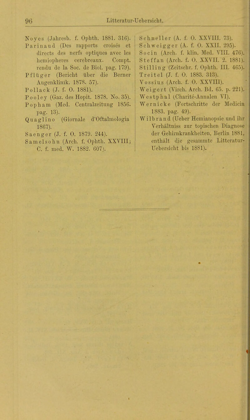 Noyes (Jahresb. f. Ophth. 1881. 316). Parinaud (Des rapports croisös et divects des nerfs optiques avec les hemiopheres cerebreaux. Compt. vendu de la Soc. de Biol. pag. 179). Pflüg er (Beriebt über die Berner Augenklinik. 1878. 57). Pollack (J. f. 0. 1881). Pooley (Gaz. des Hopit. 1878. No. 35). Pophain (Med. Centraizeitung 1856. pag. 13). Qu a gl in o (Giornale d'Oftalmologia 1867). Saenger (J. f. 0. 1879. 244). Samelsobn (Arch. f. Ophth. XXVIII; C. f. med. W. 1882. 607). Schm-eller (A. f. 0. XXVIII. 73). Schweigger (A. f. 0. XXII. 295). Soc in (Arch. f. klin. Med. VIII. 476). Steffan (Arch. f. 0. XXVII. 2. 1881). Stilling (Zeitschr. f. Ophth. III. 465). Treitel (J. f. 0. 1883. 313). Vossius (Arch. f. 0. XXVIII). Weigert (Virch. Arch. Bd. 65. p. 221). Westphal (Charite-Annalen VI). Wernicke (Fortschritte der Medicin 1883. pag. 49). Wi Ihr and (Ueber Hemianopsie und ihr Verhältniss zur topischen Diagnose der Gehirnkrankheiten, Berlin 1881, enthält die gesammte Littcratur- Uebersicht bis 1881). i